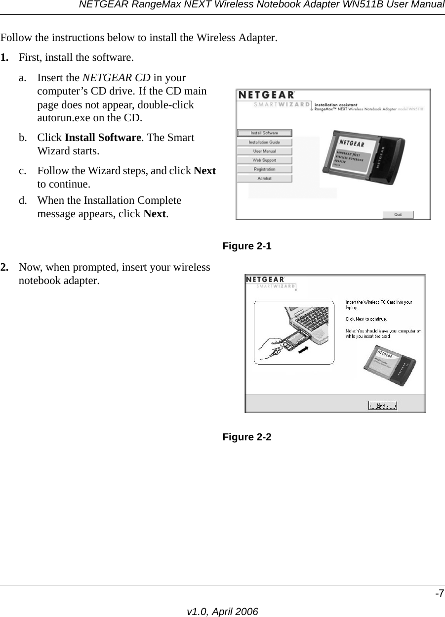 NETGEAR RangeMax NEXT Wireless Notebook Adapter WN511B User Manual-7v1.0, April 2006Follow the instructions below to install the Wireless Adapter.1. First, install the software.a. Insert the NETGEAR CD in your computer’s CD drive. If the CD main page does not appear, double-click autorun.exe on the CD.b. Click Install Software. The Smart Wizard starts. c. Follow the Wizard steps, and click Next to continue. d. When the Installation Complete message appears, click Next.Figure 2-12. Now, when prompted, insert your wireless notebook adapter.Figure 2-2
