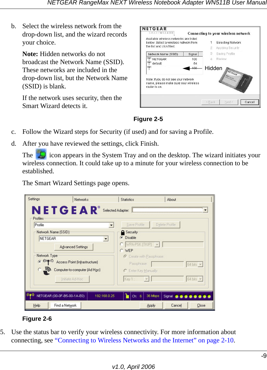 NETGEAR RangeMax NEXT Wireless Notebook Adapter WN511B User Manual-9v1.0, April 2006c. Follow the Wizard steps for Security (if used) and for saving a Profile.d. After you have reviewed the settings, click Finish.The   icon appears in the System Tray and on the desktop. The wizard initiates your wireless connection. It could take up to a minute for your wireless connection to be established. The Smart Wizard Settings page opens.5. Use the status bar to verify your wireless connectivity. For more information about connecting, see “Connecting to Wireless Networks and the Internet” on page 2-10.b. Select the wireless network from the drop-down list, and the wizard records your choice.Note: Hidden networks do not broadcast the Network Name (SSID). These networks are included in the drop-down list, but the Network Name (SSID) is blank.If the network uses security, then the Smart Wizard detects it. Figure 2-5Figure 2-6Hidden