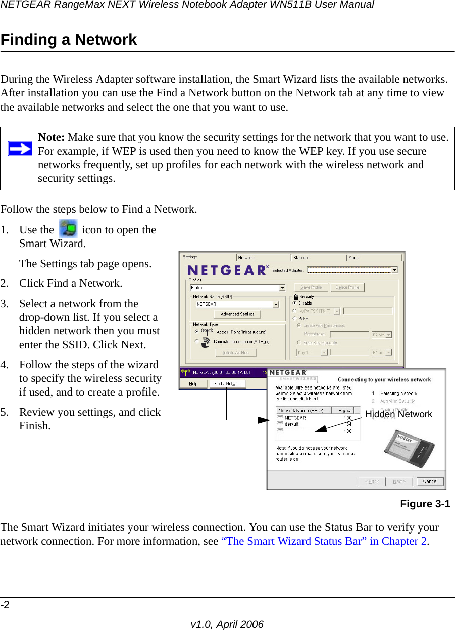 NETGEAR RangeMax NEXT Wireless Notebook Adapter WN511B User Manual-2v1.0, April 2006Finding a NetworkDuring the Wireless Adapter software installation, the Smart Wizard lists the available networks. After installation you can use the Find a Network button on the Network tab at any time to view the available networks and select the one that you want to use. Follow the steps below to Find a Network.The Smart Wizard initiates your wireless connection. You can use the Status Bar to verify your network connection. For more information, see “The Smart Wizard Status Bar” in Chapter 2.Note: Make sure that you know the security settings for the network that you want to use. For example, if WEP is used then you need to know the WEP key. If you use secure networks frequently, set up profiles for each network with the wireless network and security settings.1. Use the   icon to open the Smart Wizard. The Settings tab page opens.2. Click Find a Network.3. Select a network from the  drop-down list. If you select a hidden network then you must enter the SSID. Click Next.4. Follow the steps of the wizard to specify the wireless security if used, and to create a profile. 5. Review you settings, and click Finish.Figure 3-1Hidden Network
