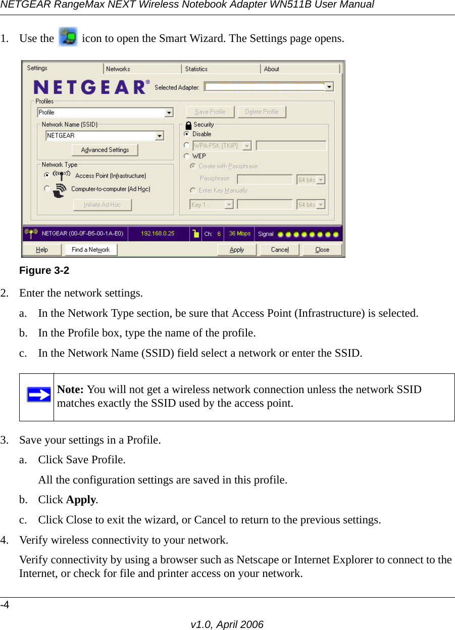 NETGEAR RangeMax NEXT Wireless Notebook Adapter WN511B User Manual-4v1.0, April 20061. Use the   icon to open the Smart Wizard. The Settings page opens.2. Enter the network settings. a. In the Network Type section, be sure that Access Point (Infrastructure) is selected.b. In the Profile box, type the name of the profile.c. In the Network Name (SSID) field select a network or enter the SSID.3. Save your settings in a Profile. a. Click Save Profile.All the configuration settings are saved in this profile.b. Click Apply.c. Click Close to exit the wizard, or Cancel to return to the previous settings.4. Verify wireless connectivity to your network.Verify connectivity by using a browser such as Netscape or Internet Explorer to connect to the Internet, or check for file and printer access on your network.Figure 3-2Note: You will not get a wireless network connection unless the network SSID matches exactly the SSID used by the access point.