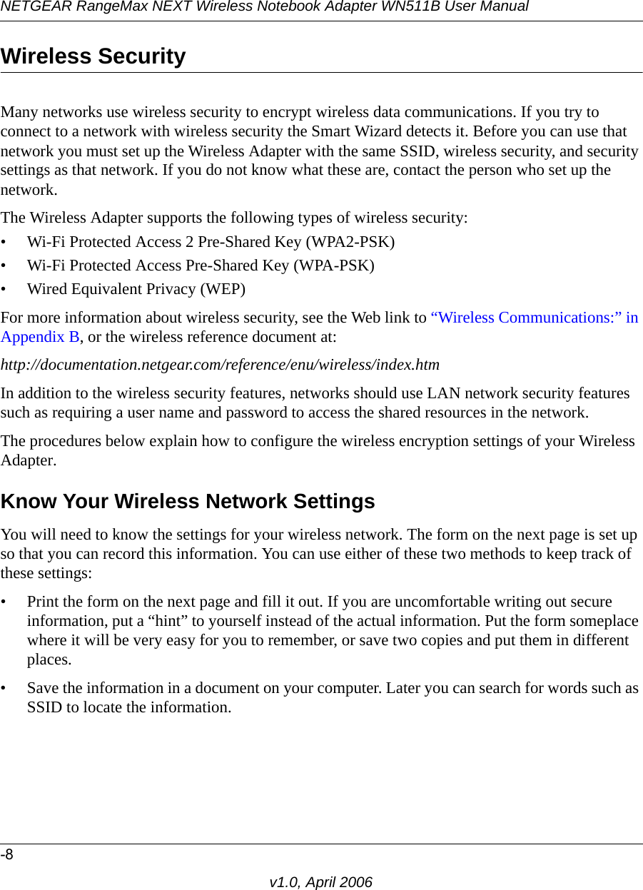 NETGEAR RangeMax NEXT Wireless Notebook Adapter WN511B User Manual-8v1.0, April 2006Wireless SecurityMany networks use wireless security to encrypt wireless data communications. If you try to connect to a network with wireless security the Smart Wizard detects it. Before you can use that network you must set up the Wireless Adapter with the same SSID, wireless security, and security settings as that network. If you do not know what these are, contact the person who set up the network.The Wireless Adapter supports the following types of wireless security:• Wi-Fi Protected Access 2 Pre-Shared Key (WPA2-PSK)• Wi-Fi Protected Access Pre-Shared Key (WPA-PSK)• Wired Equivalent Privacy (WEP)For more information about wireless security, see the Web link to “Wireless Communications:” in Appendix B, or the wireless reference document at:http://documentation.netgear.com/reference/enu/wireless/index.htm In addition to the wireless security features, networks should use LAN network security features such as requiring a user name and password to access the shared resources in the network.The procedures below explain how to configure the wireless encryption settings of your Wireless Adapter. Know Your Wireless Network SettingsYou will need to know the settings for your wireless network. The form on the next page is set up so that you can record this information. You can use either of these two methods to keep track of these settings:• Print the form on the next page and fill it out. If you are uncomfortable writing out secure information, put a “hint” to yourself instead of the actual information. Put the form someplace where it will be very easy for you to remember, or save two copies and put them in different places.• Save the information in a document on your computer. Later you can search for words such as SSID to locate the information.