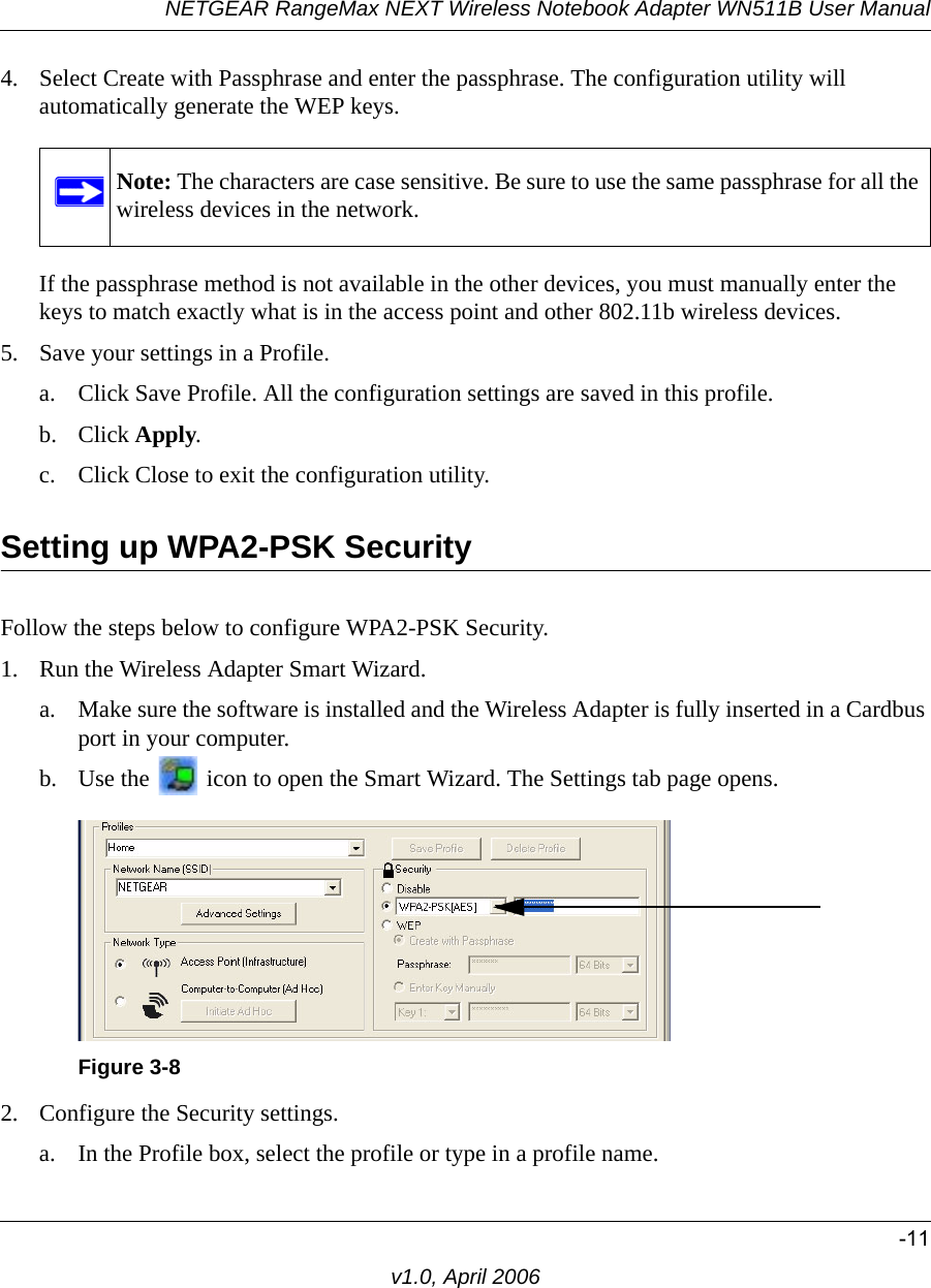 NETGEAR RangeMax NEXT Wireless Notebook Adapter WN511B User Manual-11v1.0, April 20064. Select Create with Passphrase and enter the passphrase. The configuration utility will automatically generate the WEP keys.If the passphrase method is not available in the other devices, you must manually enter the keys to match exactly what is in the access point and other 802.11b wireless devices.5. Save your settings in a Profile. a. Click Save Profile. All the configuration settings are saved in this profile. b. Click Apply. c. Click Close to exit the configuration utility.Setting up WPA2-PSK SecurityFollow the steps below to configure WPA2-PSK Security.1. Run the Wireless Adapter Smart Wizard.a. Make sure the software is installed and the Wireless Adapter is fully inserted in a Cardbus port in your computer.b. Use the   icon to open the Smart Wizard. The Settings tab page opens.2. Configure the Security settings. a. In the Profile box, select the profile or type in a profile name.Note: The characters are case sensitive. Be sure to use the same passphrase for all the wireless devices in the network.Figure 3-8