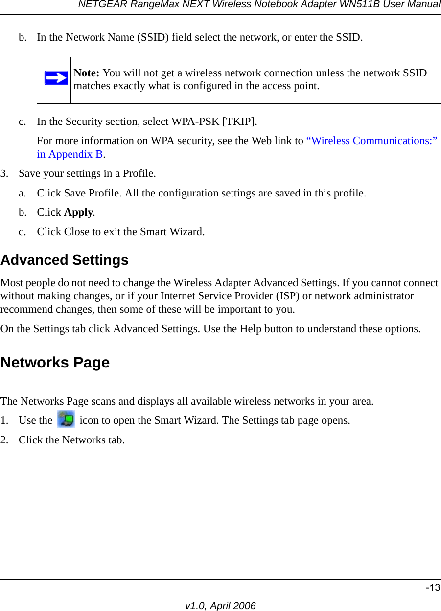 NETGEAR RangeMax NEXT Wireless Notebook Adapter WN511B User Manual-13v1.0, April 2006b. In the Network Name (SSID) field select the network, or enter the SSID.c. In the Security section, select WPA-PSK [TKIP].For more information on WPA security, see the Web link to “Wireless Communications:” in Appendix B.3. Save your settings in a Profile. a. Click Save Profile. All the configuration settings are saved in this profile. b. Click Apply. c. Click Close to exit the Smart Wizard.Advanced SettingsMost people do not need to change the Wireless Adapter Advanced Settings. If you cannot connect without making changes, or if your Internet Service Provider (ISP) or network administrator recommend changes, then some of these will be important to you. On the Settings tab click Advanced Settings. Use the Help button to understand these options.Networks PageThe Networks Page scans and displays all available wireless networks in your area. 1. Use the   icon to open the Smart Wizard. The Settings tab page opens.2. Click the Networks tab.Note: You will not get a wireless network connection unless the network SSID matches exactly what is configured in the access point.