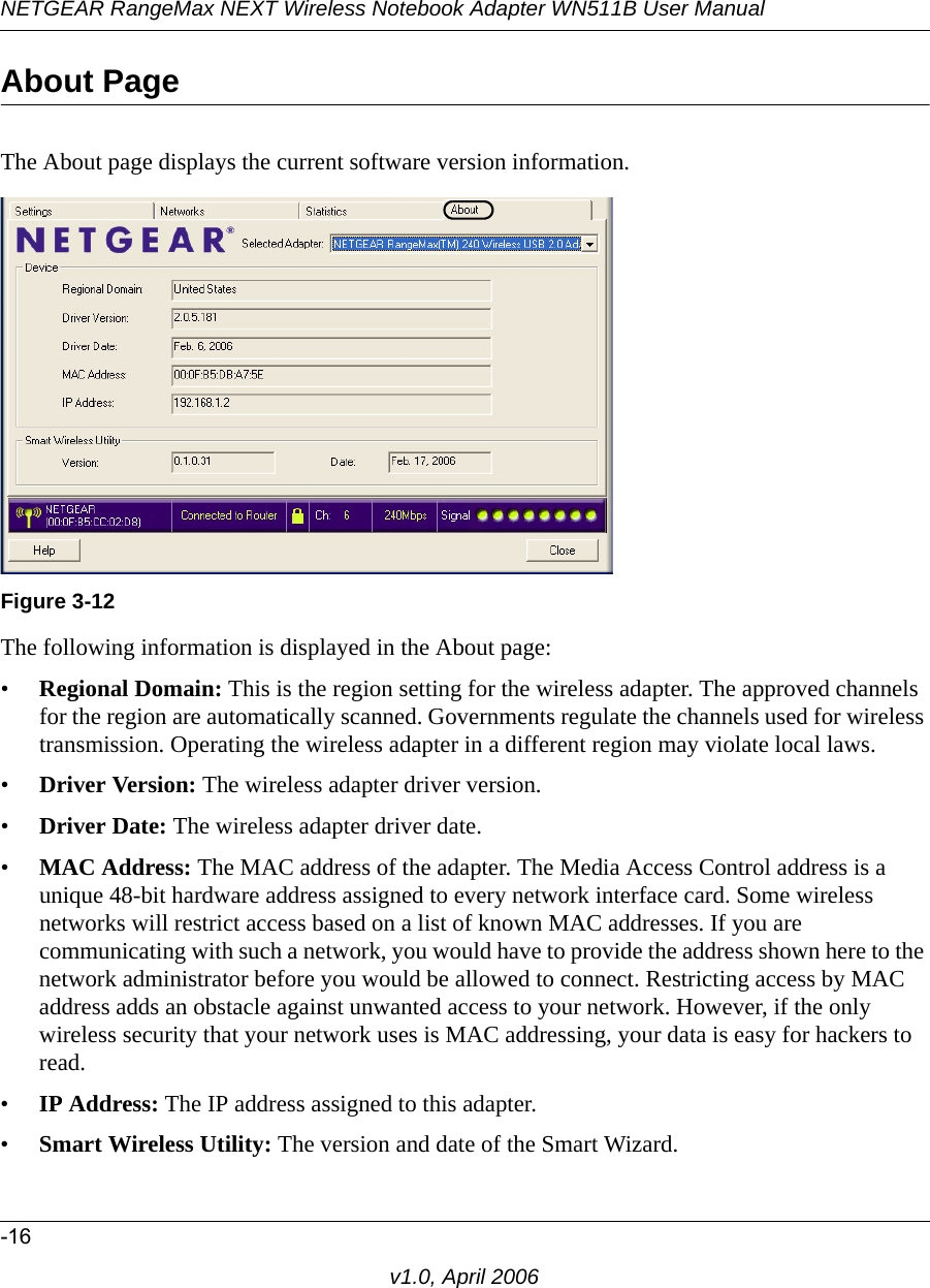 NETGEAR RangeMax NEXT Wireless Notebook Adapter WN511B User Manual-16v1.0, April 2006About PageThe About page displays the current software version information.The following information is displayed in the About page:•Regional Domain: This is the region setting for the wireless adapter. The approved channels for the region are automatically scanned. Governments regulate the channels used for wireless transmission. Operating the wireless adapter in a different region may violate local laws.•Driver Version: The wireless adapter driver version. •Driver Date: The wireless adapter driver date.•MAC Address: The MAC address of the adapter. The Media Access Control address is a unique 48-bit hardware address assigned to every network interface card. Some wireless networks will restrict access based on a list of known MAC addresses. If you are communicating with such a network, you would have to provide the address shown here to the network administrator before you would be allowed to connect. Restricting access by MAC address adds an obstacle against unwanted access to your network. However, if the only wireless security that your network uses is MAC addressing, your data is easy for hackers to read.•IP Address: The IP address assigned to this adapter.•Smart Wireless Utility: The version and date of the Smart Wizard.Figure 3-12