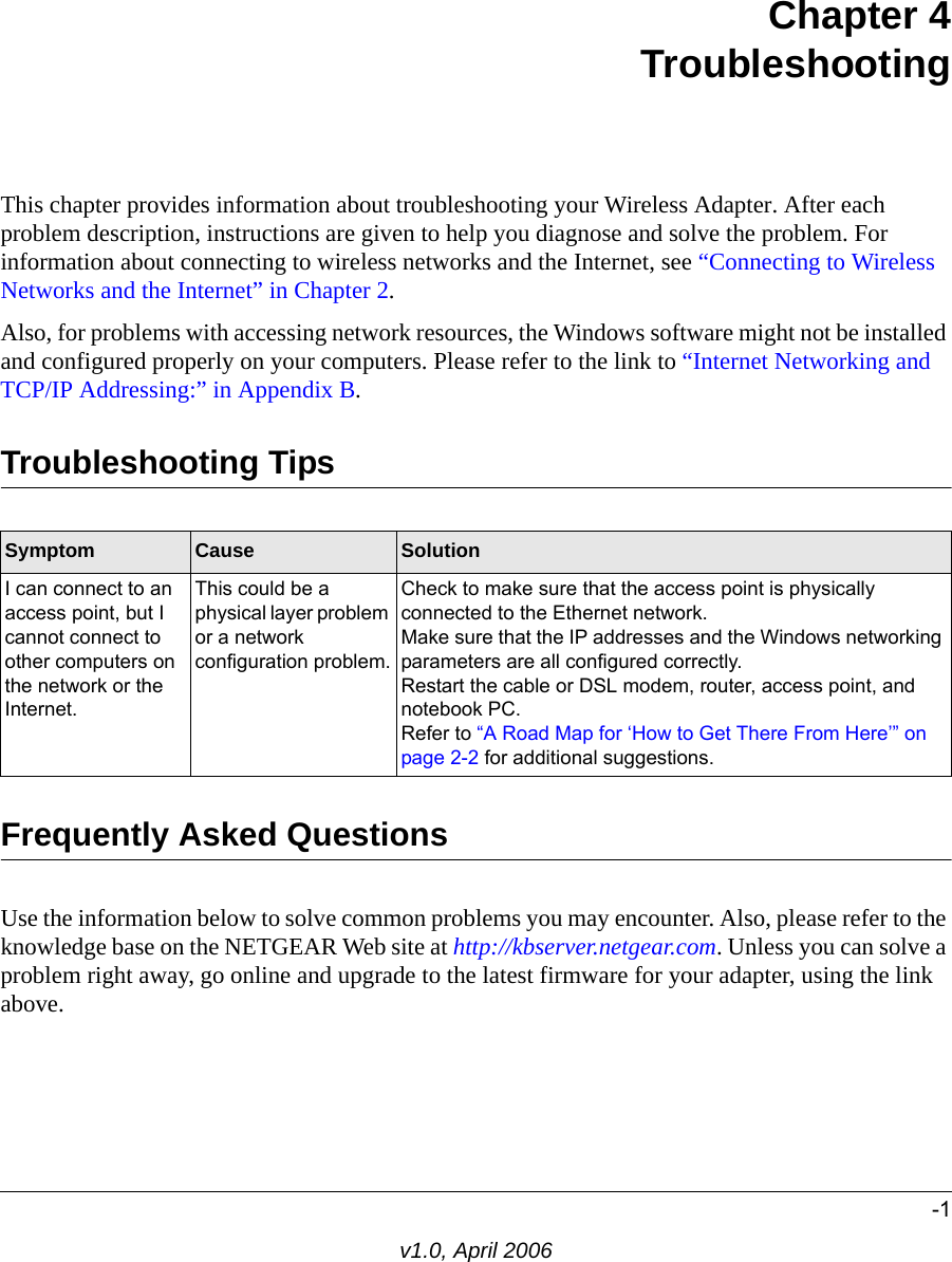 -1v1.0, April 2006Chapter 4 TroubleshootingThis chapter provides information about troubleshooting your Wireless Adapter. After each problem description, instructions are given to help you diagnose and solve the problem. For information about connecting to wireless networks and the Internet, see “Connecting to Wireless Networks and the Internet” in Chapter 2.Also, for problems with accessing network resources, the Windows software might not be installed and configured properly on your computers. Please refer to the link to “Internet Networking and TCP/IP Addressing:” in Appendix B.Troubleshooting TipsFrequently Asked QuestionsUse the information below to solve common problems you may encounter. Also, please refer to the knowledge base on the NETGEAR Web site at http://kbserver.netgear.com. Unless you can solve a problem right away, go online and upgrade to the latest firmware for your adapter, using the link above.Symptom Cause SolutionI can connect to an access point, but I cannot connect to other computers on the network or the Internet.This could be a physical layer problem or a network configuration problem.Check to make sure that the access point is physically connected to the Ethernet network.Make sure that the IP addresses and the Windows networking parameters are all configured correctly.Restart the cable or DSL modem, router, access point, and notebook PC.Refer to “A Road Map for ‘How to Get There From Here’” on page 2-2 for additional suggestions.