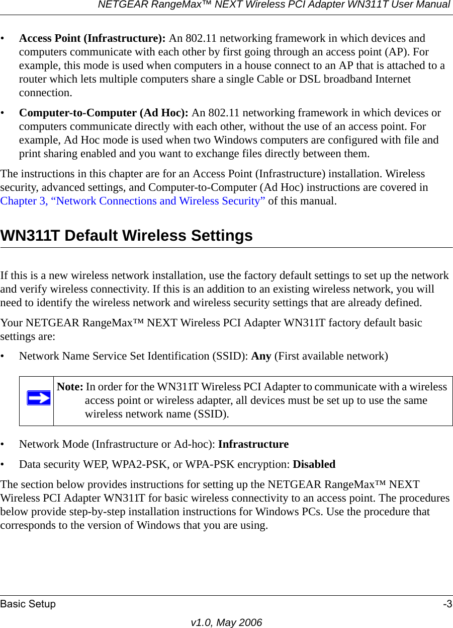 NETGEAR RangeMax™ NEXT Wireless PCI Adapter WN311T User Manual Basic Setup -3v1.0, May 2006•Access Point (Infrastructure): An 802.11 networking framework in which devices and computers communicate with each other by first going through an access point (AP). For example, this mode is used when computers in a house connect to an AP that is attached to a router which lets multiple computers share a single Cable or DSL broadband Internet connection.•Computer-to-Computer (Ad Hoc): An 802.11 networking framework in which devices or computers communicate directly with each other, without the use of an access point. For example, Ad Hoc mode is used when two Windows computers are configured with file and print sharing enabled and you want to exchange files directly between them.The instructions in this chapter are for an Access Point (Infrastructure) installation. Wireless security, advanced settings, and Computer-to-Computer (Ad Hoc) instructions are covered in Chapter 3, “Network Connections and Wireless Security” of this manual.WN311T Default Wireless SettingsIf this is a new wireless network installation, use the factory default settings to set up the network and verify wireless connectivity. If this is an addition to an existing wireless network, you will need to identify the wireless network and wireless security settings that are already defined. Your NETGEAR RangeMax™ NEXT Wireless PCI Adapter WN311T factory default basic settings are: • Network Name Service Set Identification (SSID): Any (First available network)• Network Mode (Infrastructure or Ad-hoc): Infrastructure• Data security WEP, WPA2-PSK, or WPA-PSK encryption: DisabledThe section below provides instructions for setting up the NETGEAR RangeMax™ NEXT Wireless PCI Adapter WN311T for basic wireless connectivity to an access point. The procedures below provide step-by-step installation instructions for Windows PCs. Use the procedure that corresponds to the version of Windows that you are using.Note: In order for the WN311T Wireless PCI Adapter to communicate with a wireless access point or wireless adapter, all devices must be set up to use the same wireless network name (SSID).