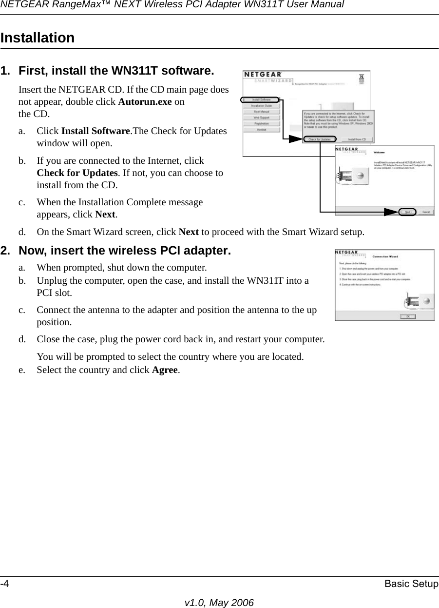 NETGEAR RangeMax™ NEXT Wireless PCI Adapter WN311T User Manual -4 Basic Setupv1.0, May 2006Installation1. First, install the WN311T software.Insert the NETGEAR CD. If the CD main page does not appear, double click Autorun.exe on the CD.a. Click Install Software.The Check for Updates window will open. b. If you are connected to the Internet, click Check for Updates. If not, you can choose to install from the CD.c. When the Installation Complete message appears, click Next.d. On the Smart Wizard screen, click Next to proceed with the Smart Wizard setup. 2. Now, insert the wireless PCI adapter. a. When prompted, shut down the computer.b. Unplug the computer, open the case, and install the WN311T into a PCI slot.c. Connect the antenna to the adapter and position the antenna to the up position.d. Close the case, plug the power cord back in, and restart your computer.You will be prompted to select the country where you are located.e. Select the country and click Agree. 