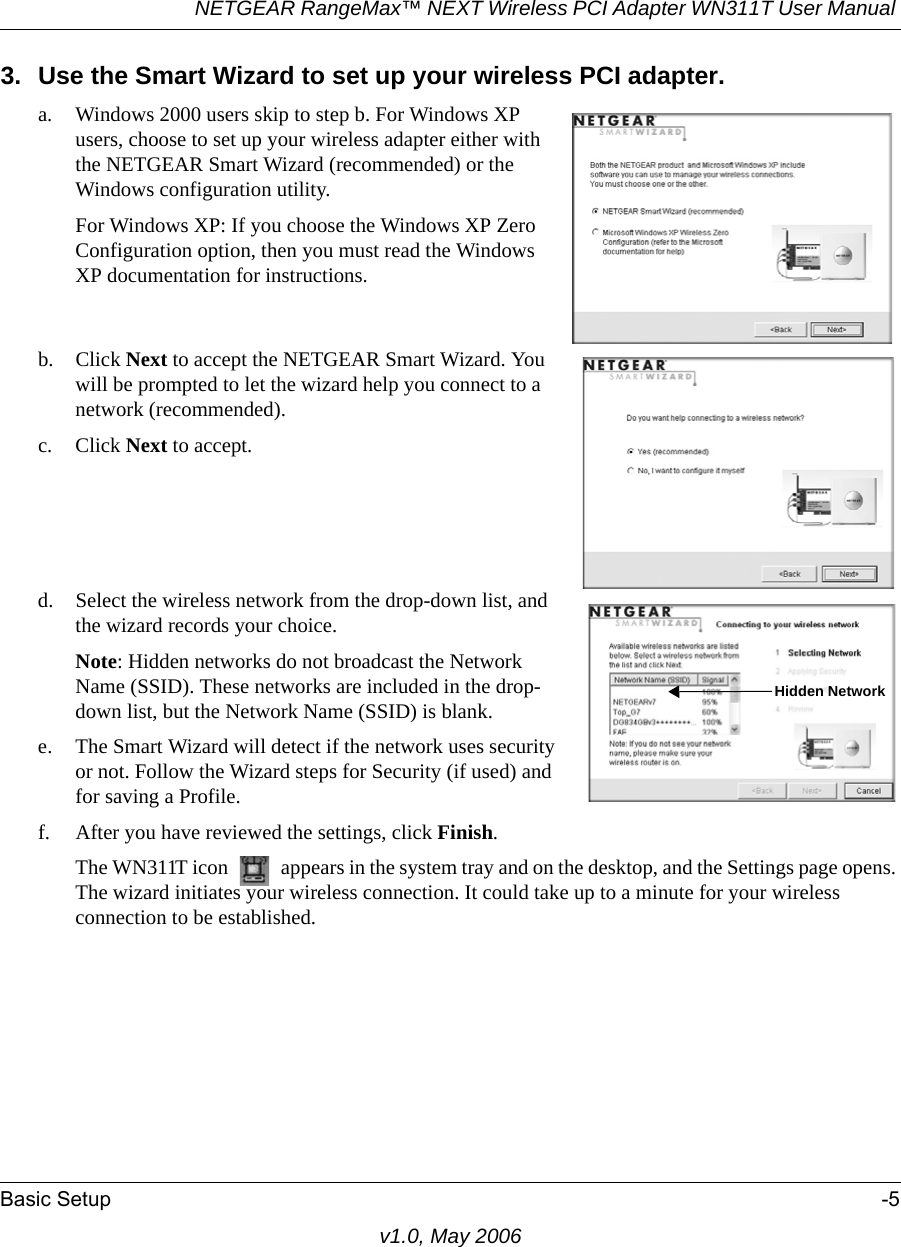 NETGEAR RangeMax™ NEXT Wireless PCI Adapter WN311T User Manual Basic Setup -5v1.0, May 20063. Use the Smart Wizard to set up your wireless PCI adapter.a. Windows 2000 users skip to step b. For Windows XP users, choose to set up your wireless adapter either with the NETGEAR Smart Wizard (recommended) or the Windows configuration utility. For Windows XP: If you choose the Windows XP Zero Configuration option, then you must read the Windows XP documentation for instructions.b. Click Next to accept the NETGEAR Smart Wizard. You will be prompted to let the wizard help you connect to a network (recommended). c. Click Next to accept. d. Select the wireless network from the drop-down list, and the wizard records your choice.Note: Hidden networks do not broadcast the Network Name (SSID). These networks are included in the drop-down list, but the Network Name (SSID) is blank.e. The Smart Wizard will detect if the network uses security or not. Follow the Wizard steps for Security (if used) and for saving a Profile.f. After you have reviewed the settings, click Finish.The WN311T icon   appears in the system tray and on the desktop, and the Settings page opens. The wizard initiates your wireless connection. It could take up to a minute for your wireless connection to be established. Hidden Network