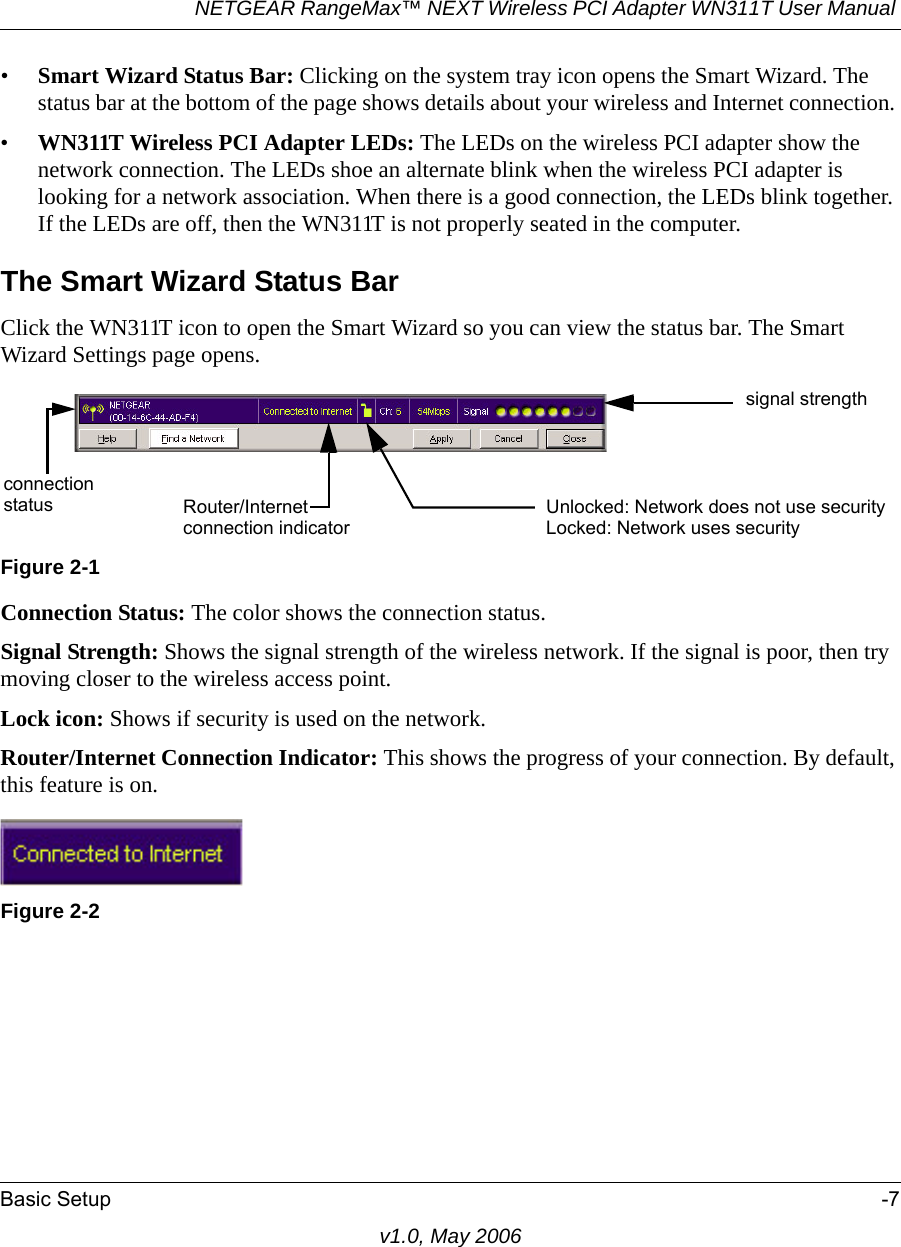 NETGEAR RangeMax™ NEXT Wireless PCI Adapter WN311T User Manual Basic Setup -7v1.0, May 2006•Smart Wizard Status Bar: Clicking on the system tray icon opens the Smart Wizard. The status bar at the bottom of the page shows details about your wireless and Internet connection. •WN311T Wireless PCI Adapter LEDs: The LEDs on the wireless PCI adapter show the network connection. The LEDs shoe an alternate blink when the wireless PCI adapter is looking for a network association. When there is a good connection, the LEDs blink together. If the LEDs are off, then the WN311T is not properly seated in the computer.The Smart Wizard Status BarClick the WN311T icon to open the Smart Wizard so you can view the status bar. The Smart Wizard Settings page opens.Connection Status: The color shows the connection status.Signal Strength: Shows the signal strength of the wireless network. If the signal is poor, then try moving closer to the wireless access point.Lock icon: Shows if security is used on the network.Router/Internet Connection Indicator: This shows the progress of your connection. By default, this feature is on.Figure 2-1Figure 2-2signal strengthUnlocked: Network does not use securityLocked: Network uses securityRouter/Internetconnectionconnection indicatorstatus