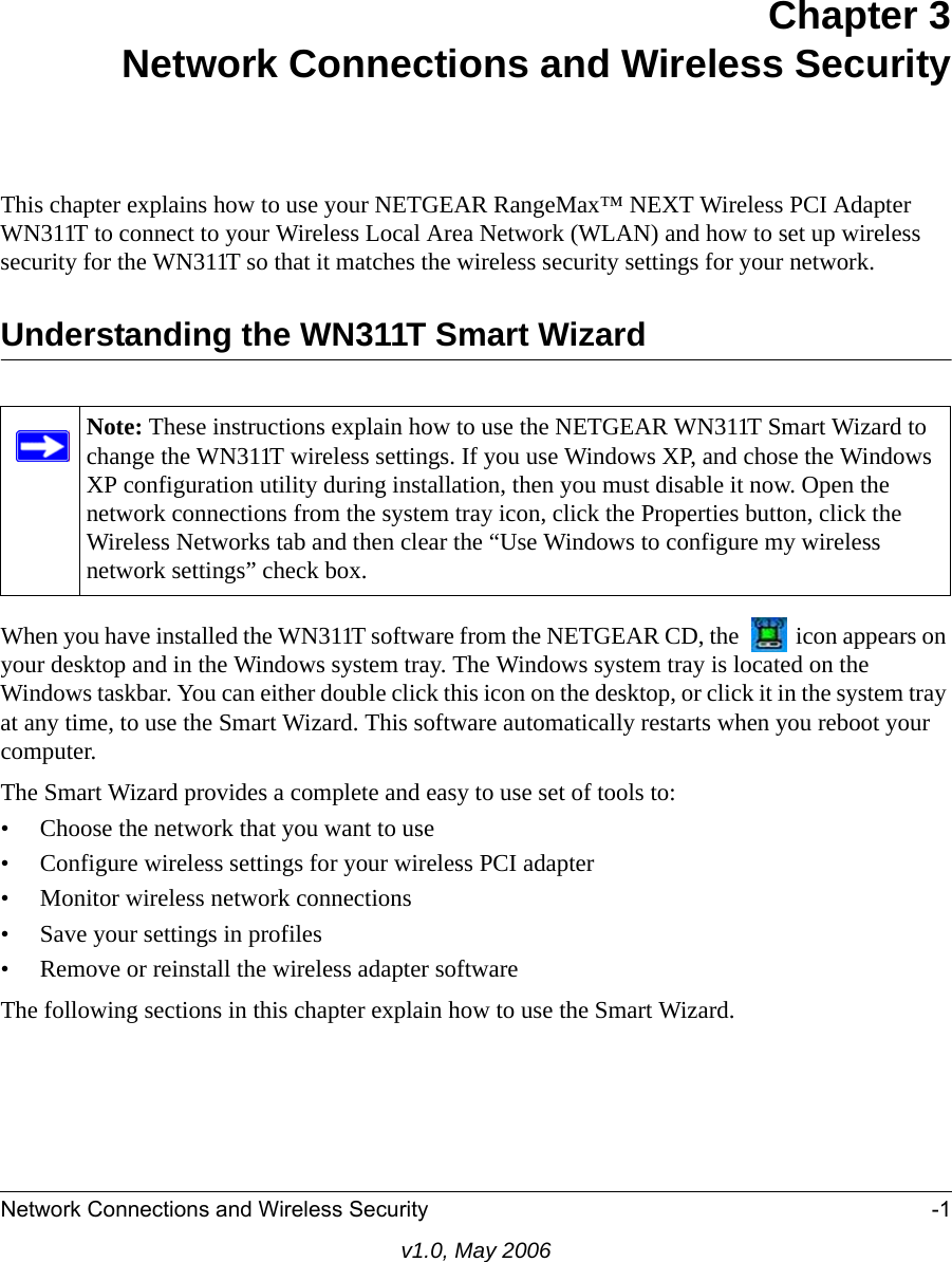 Network Connections and Wireless Security -1v1.0, May 2006Chapter 3Network Connections and Wireless SecurityThis chapter explains how to use your NETGEAR RangeMax™ NEXT Wireless PCI Adapter WN311T to connect to your Wireless Local Area Network (WLAN) and how to set up wireless security for the WN311T so that it matches the wireless security settings for your network. Understanding the WN311T Smart WizardWhen you have installed the WN311T software from the NETGEAR CD, the   icon appears on your desktop and in the Windows system tray. The Windows system tray is located on the Windows taskbar. You can either double click this icon on the desktop, or click it in the system tray at any time, to use the Smart Wizard. This software automatically restarts when you reboot your computer. The Smart Wizard provides a complete and easy to use set of tools to:• Choose the network that you want to use• Configure wireless settings for your wireless PCI adapter• Monitor wireless network connections• Save your settings in profiles• Remove or reinstall the wireless adapter softwareThe following sections in this chapter explain how to use the Smart Wizard. Note: These instructions explain how to use the NETGEAR WN311T Smart Wizard to change the WN311T wireless settings. If you use Windows XP, and chose the Windows XP configuration utility during installation, then you must disable it now. Open the network connections from the system tray icon, click the Properties button, click the Wireless Networks tab and then clear the “Use Windows to configure my wireless network settings” check box.