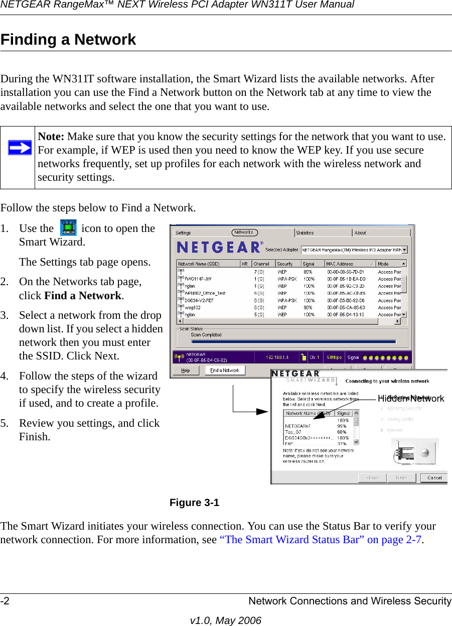 NETGEAR RangeMax™ NEXT Wireless PCI Adapter WN311T User Manual -2 Network Connections and Wireless Securityv1.0, May 2006Finding a NetworkDuring the WN311T software installation, the Smart Wizard lists the available networks. After installation you can use the Find a Network button on the Network tab at any time to view the available networks and select the one that you want to use. Follow the steps below to Find a Network.The Smart Wizard initiates your wireless connection. You can use the Status Bar to verify your network connection. For more information, see “The Smart Wizard Status Bar” on page 2-7.Note: Make sure that you know the security settings for the network that you want to use. For example, if WEP is used then you need to know the WEP key. If you use secure networks frequently, set up profiles for each network with the wireless network and security settings.1. Use the   icon to open the Smart Wizard. The Settings tab page opens.2. On the Networks tab page, click Find a Network.3. Select a network from the drop down list. If you select a hidden network then you must enter the SSID. Click Next.4. Follow the steps of the wizard to specify the wireless security if used, and to create a profile. 5. Review you settings, and click Finish.Figure 3-1Hidden Network