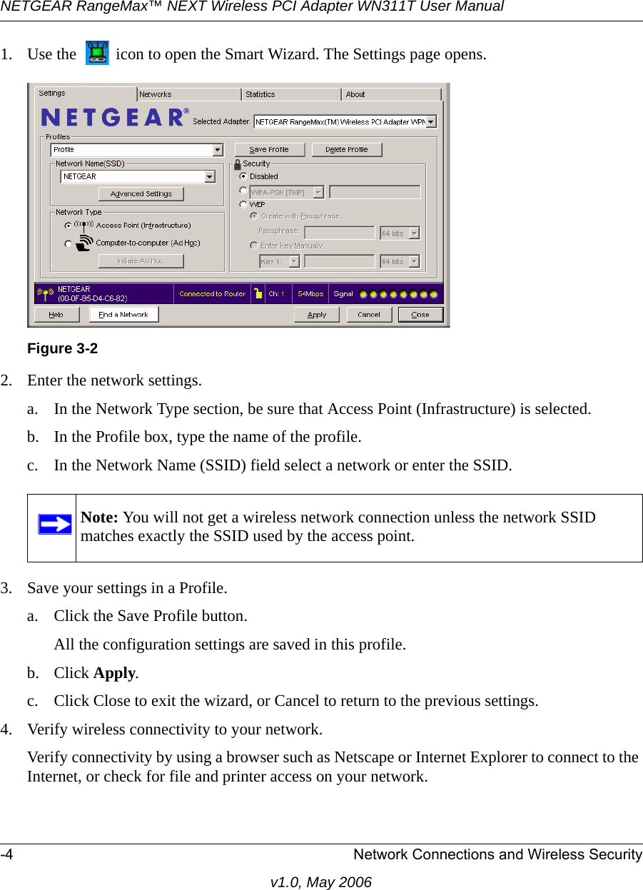 NETGEAR RangeMax™ NEXT Wireless PCI Adapter WN311T User Manual -4 Network Connections and Wireless Securityv1.0, May 20061. Use the   icon to open the Smart Wizard. The Settings page opens.2. Enter the network settings. a. In the Network Type section, be sure that Access Point (Infrastructure) is selected.b. In the Profile box, type the name of the profile.c. In the Network Name (SSID) field select a network or enter the SSID.3. Save your settings in a Profile. a. Click the Save Profile button.All the configuration settings are saved in this profile.b. Click Apply.c. Click Close to exit the wizard, or Cancel to return to the previous settings.4. Verify wireless connectivity to your network.Verify connectivity by using a browser such as Netscape or Internet Explorer to connect to the Internet, or check for file and printer access on your network.Figure 3-2Note: You will not get a wireless network connection unless the network SSID matches exactly the SSID used by the access point.