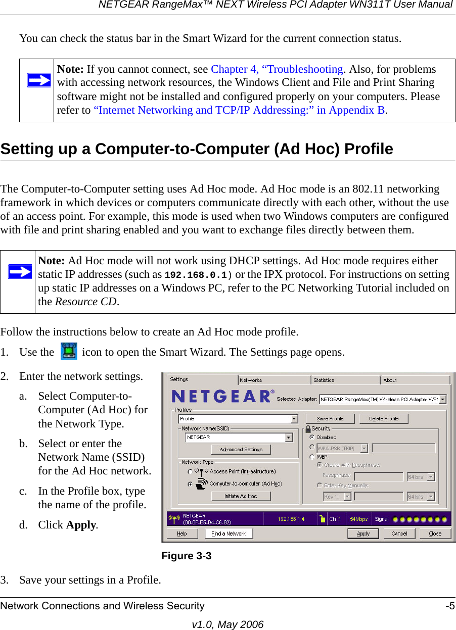 NETGEAR RangeMax™ NEXT Wireless PCI Adapter WN311T User Manual Network Connections and Wireless Security -5v1.0, May 2006You can check the status bar in the Smart Wizard for the current connection status.Setting up a Computer-to-Computer (Ad Hoc) ProfileThe Computer-to-Computer setting uses Ad Hoc mode. Ad Hoc mode is an 802.11 networking framework in which devices or computers communicate directly with each other, without the use of an access point. For example, this mode is used when two Windows computers are configured with file and print sharing enabled and you want to exchange files directly between them. Follow the instructions below to create an Ad Hoc mode profile.1. Use the   icon to open the Smart Wizard. The Settings page opens.3. Save your settings in a Profile. Note: If you cannot connect, see Chapter 4, “Troubleshooting. Also, for problems with accessing network resources, the Windows Client and File and Print Sharing software might not be installed and configured properly on your computers. Please refer to “Internet Networking and TCP/IP Addressing:” in Appendix B.Note: Ad Hoc mode will not work using DHCP settings. Ad Hoc mode requires either static IP addresses (such as 192.168.0.1) or the IPX protocol. For instructions on setting up static IP addresses on a Windows PC, refer to the PC Networking Tutorial included on the Resource CD.2. Enter the network settings.a. Select Computer-to-Computer (Ad Hoc) for the Network Type.b. Select or enter the Network Name (SSID) for the Ad Hoc network.c. In the Profile box, type the name of the profile.d. Click Apply.Figure 3-3