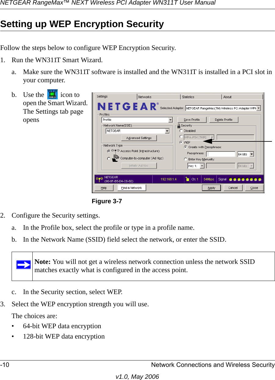 NETGEAR RangeMax™ NEXT Wireless PCI Adapter WN311T User Manual -10 Network Connections and Wireless Securityv1.0, May 2006Setting up WEP Encryption SecurityFollow the steps below to configure WEP Encryption Security.1. Run the WN311T Smart Wizard.a. Make sure the WN311T software is installed and the WN311T is installed in a PCI slot in your computer.2. Configure the Security settings. a. In the Profile box, select the profile or type in a profile name.b. In the Network Name (SSID) field select the network, or enter the SSID.c. In the Security section, select WEP.3. Select the WEP encryption strength you will use. The choices are:• 64-bit WEP data encryption • 128-bit WEP data encryptionb. Use the   icon to open the Smart Wizard. The Settings tab page opensFigure 3-7Note: You will not get a wireless network connection unless the network SSID matches exactly what is configured in the access point.