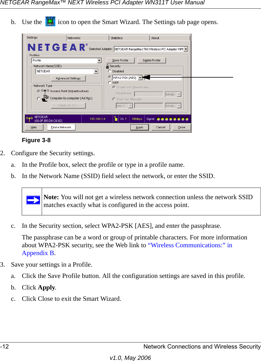 NETGEAR RangeMax™ NEXT Wireless PCI Adapter WN311T User Manual -12 Network Connections and Wireless Securityv1.0, May 2006b. Use the   icon to open the Smart Wizard. The Settings tab page opens.2. Configure the Security settings. a. In the Profile box, select the profile or type in a profile name.b. In the Network Name (SSID) field select the network, or enter the SSID.c. In the Security section, select WPA2-PSK [AES], and enter the passphrase.The passphrase can be a word or group of printable characters. For more information about WPA2-PSK security, see the Web link to “Wireless Communications:” in Appendix B.3. Save your settings in a Profile. a. Click the Save Profile button. All the configuration settings are saved in this profile. b. Click Apply. c. Click Close to exit the Smart Wizard.Figure 3-8Note: You will not get a wireless network connection unless the network SSID matches exactly what is configured in the access point.