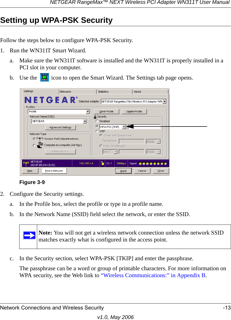 NETGEAR RangeMax™ NEXT Wireless PCI Adapter WN311T User Manual Network Connections and Wireless Security -13v1.0, May 2006Setting up WPA-PSK SecurityFollow the steps below to configure WPA-PSK Security.1. Run the WN311T Smart Wizard.a. Make sure the WN311T software is installed and the WN311T is properly installed in a PCI slot in your computer.b. Use the   icon to open the Smart Wizard. The Settings tab page opens.2. Configure the Security settings. a. In the Profile box, select the profile or type in a profile name.b. In the Network Name (SSID) field select the network, or enter the SSID.c. In the Security section, select WPA-PSK [TKIP] and enter the passphrase.The passphrase can be a word or group of printable characters. For more information on WPA security, see the Web link to “Wireless Communications:” in Appendix B.Figure 3-9Note: You will not get a wireless network connection unless the network SSID matches exactly what is configured in the access point.