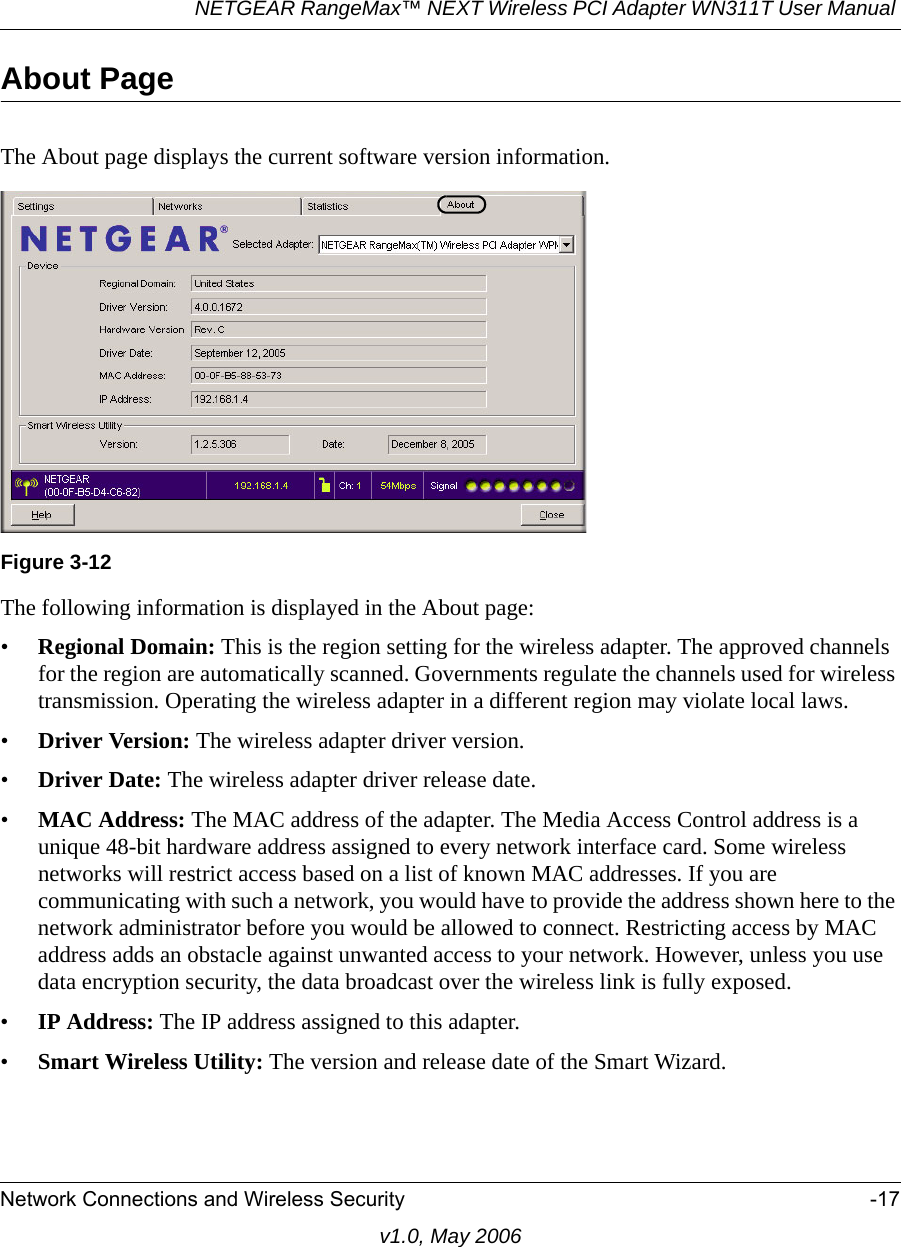 NETGEAR RangeMax™ NEXT Wireless PCI Adapter WN311T User Manual Network Connections and Wireless Security -17v1.0, May 2006About PageThe About page displays the current software version information.The following information is displayed in the About page:•Regional Domain: This is the region setting for the wireless adapter. The approved channels for the region are automatically scanned. Governments regulate the channels used for wireless transmission. Operating the wireless adapter in a different region may violate local laws.•Driver Version: The wireless adapter driver version. •Driver Date: The wireless adapter driver release date.•MAC Address: The MAC address of the adapter. The Media Access Control address is a unique 48-bit hardware address assigned to every network interface card. Some wireless networks will restrict access based on a list of known MAC addresses. If you are communicating with such a network, you would have to provide the address shown here to the network administrator before you would be allowed to connect. Restricting access by MAC address adds an obstacle against unwanted access to your network. However, unless you use data encryption security, the data broadcast over the wireless link is fully exposed.•IP Address: The IP address assigned to this adapter.•Smart Wireless Utility: The version and release date of the Smart Wizard.Figure 3-12