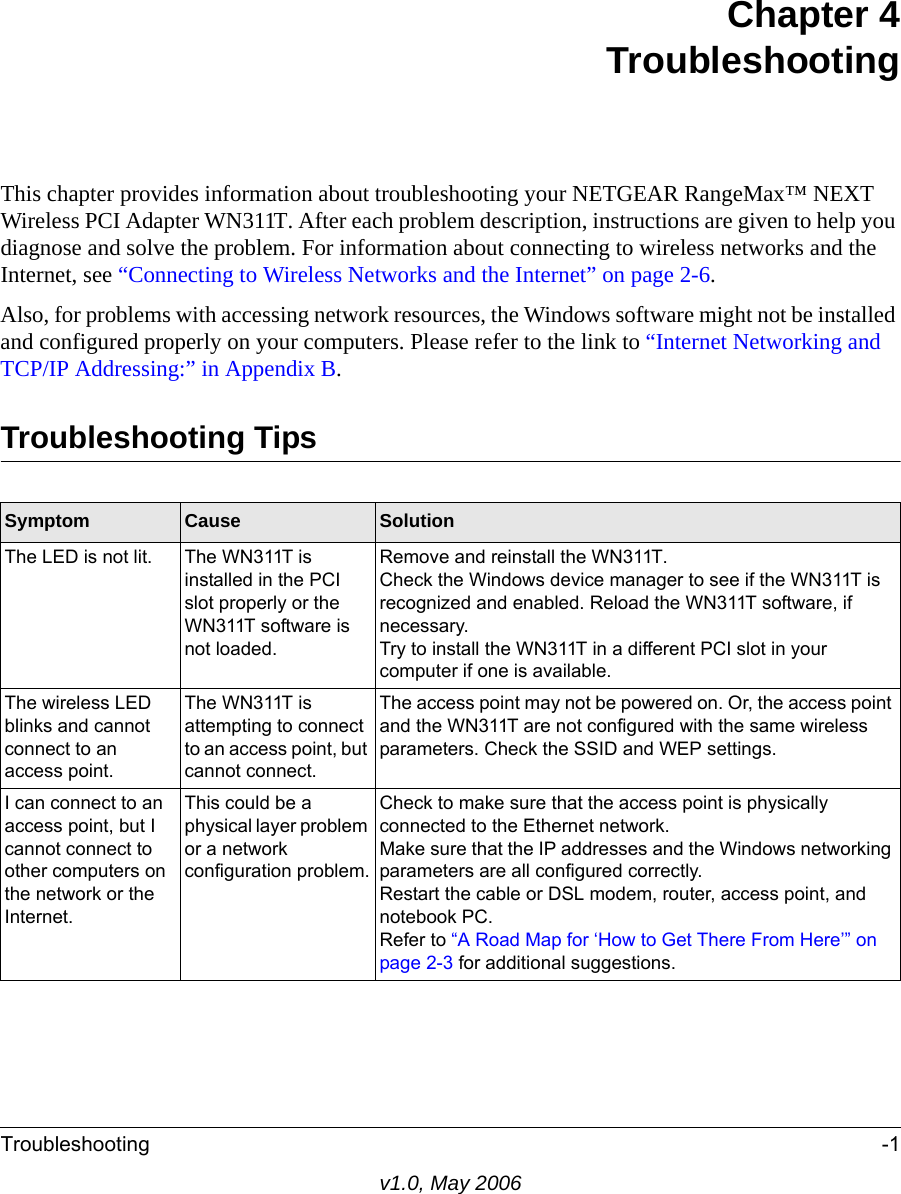 Troubleshooting -1v1.0, May 2006Chapter 4TroubleshootingThis chapter provides information about troubleshooting your NETGEAR RangeMax™ NEXT Wireless PCI Adapter WN311T. After each problem description, instructions are given to help you diagnose and solve the problem. For information about connecting to wireless networks and the Internet, see “Connecting to Wireless Networks and the Internet” on page 2-6.Also, for problems with accessing network resources, the Windows software might not be installed and configured properly on your computers. Please refer to the link to “Internet Networking and TCP/IP Addressing:” in Appendix B.Troubleshooting TipsSymptom Cause SolutionThe LED is not lit. The WN311T is installed in the PCI slot properly or the WN311T software is not loaded. Remove and reinstall the WN311T.Check the Windows device manager to see if the WN311T is recognized and enabled. Reload the WN311T software, if necessary.Try to install the WN311T in a different PCI slot in your computer if one is available.The wireless LED blinks and cannot connect to an access point. The WN311T is attempting to connect to an access point, but cannot connect. The access point may not be powered on. Or, the access point and the WN311T are not configured with the same wireless parameters. Check the SSID and WEP settings.I can connect to an access point, but I cannot connect to other computers on the network or the Internet.This could be a physical layer problem or a network configuration problem.Check to make sure that the access point is physically connected to the Ethernet network.Make sure that the IP addresses and the Windows networking parameters are all configured correctly.Restart the cable or DSL modem, router, access point, and notebook PC.Refer to “A Road Map for ‘How to Get There From Here’” on page 2-3 for additional suggestions.