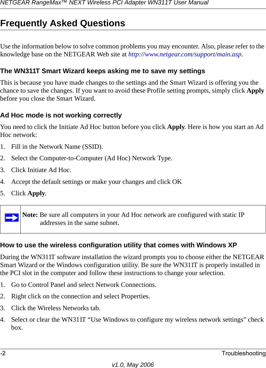 NETGEAR RangeMax™ NEXT Wireless PCI Adapter WN311T User Manual -2 Troubleshootingv1.0, May 2006Frequently Asked QuestionsUse the information below to solve common problems you may encounter. Also, please refer to the knowledge base on the NETGEAR Web site at http://www.netgear.com/support/main.asp.The WN311T Smart Wizard keeps asking me to save my settingsThis is because you have made changes to the settings and the Smart Wizard is offering you the chance to save the changes. If you want to avoid these Profile setting prompts, simply click Apply before you close the Smart Wizard.Ad Hoc mode is not working correctlyYou need to click the Initiate Ad Hoc button before you click Apply. Here is how you start an Ad Hoc network:1. Fill in the Network Name (SSID).2. Select the Computer-to-Computer (Ad Hoc) Network Type.3. Click Initiate Ad Hoc.4. Accept the default settings or make your changes and click OK5. Click Apply.How to use the wireless configuration utility that comes with Windows XPDuring the WN311T software installation the wizard prompts you to choose either the NETGEAR Smart Wizard or the Windows configuration utility. Be sure the WN311T is properly installed in the PCI slot in the computer and follow these instructions to change your selection. 1. Go to Control Panel and select Network Connections.2. Right click on the connection and select Properties.3. Click the Wireless Networks tab.4. Select or clear the WN311T “Use Windows to configure my wireless network settings” check box.Note: Be sure all computers in your Ad Hoc network are configured with static IP addresses in the same subnet.