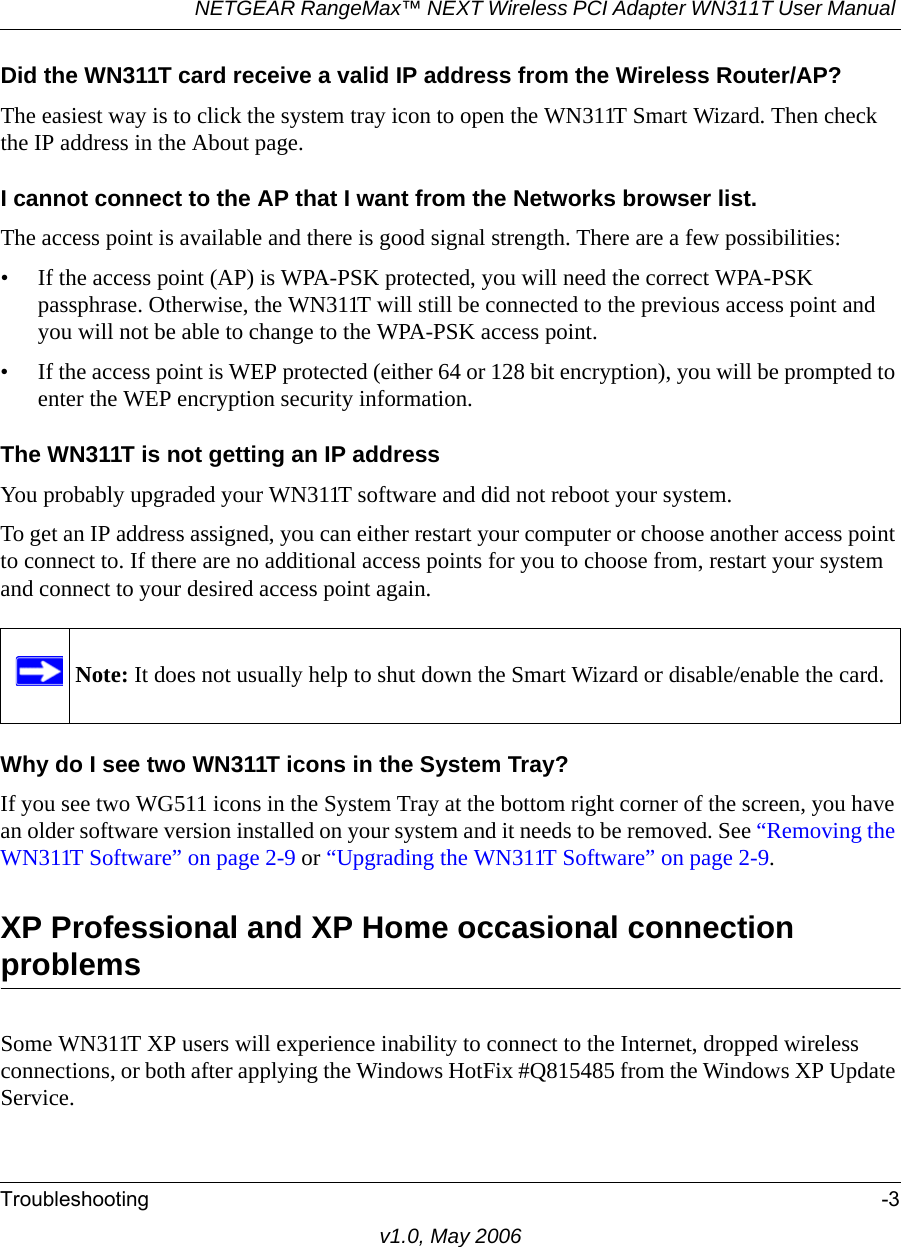 NETGEAR RangeMax™ NEXT Wireless PCI Adapter WN311T User Manual Troubleshooting -3v1.0, May 2006Did the WN311T card receive a valid IP address from the Wireless Router/AP?The easiest way is to click the system tray icon to open the WN311T Smart Wizard. Then check the IP address in the About page.I cannot connect to the AP that I want from the Networks browser list.The access point is available and there is good signal strength. There are a few possibilities:• If the access point (AP) is WPA-PSK protected, you will need the correct WPA-PSK passphrase. Otherwise, the WN311T will still be connected to the previous access point and you will not be able to change to the WPA-PSK access point.• If the access point is WEP protected (either 64 or 128 bit encryption), you will be prompted to enter the WEP encryption security information.The WN311T is not getting an IP addressYou probably upgraded your WN311T software and did not reboot your system. To get an IP address assigned, you can either restart your computer or choose another access point to connect to. If there are no additional access points for you to choose from, restart your system and connect to your desired access point again. Why do I see two WN311T icons in the System Tray?If you see two WG511 icons in the System Tray at the bottom right corner of the screen, you have an older software version installed on your system and it needs to be removed. See “Removing the WN311T Software” on page 2-9 or “Upgrading the WN311T Software” on page 2-9.XP Professional and XP Home occasional connection problems Some WN311T XP users will experience inability to connect to the Internet, dropped wireless connections, or both after applying the Windows HotFix #Q815485 from the Windows XP Update Service.Note: It does not usually help to shut down the Smart Wizard or disable/enable the card.
