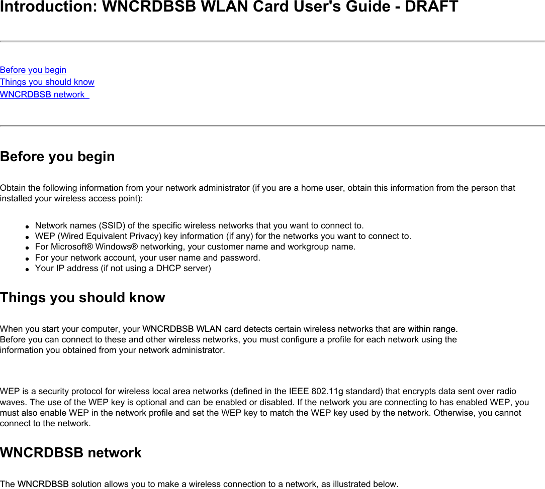 Introduction: WNCRDBSB WLAN Card User&apos;s Guide - DRAFTBefore you beginThings you should knowWNCRDBSB network Before you beginObtain the following information from your network administrator (if you are a home user, obtain this information from the person that installed your wireless access point):●     Network names (SSID) of the specific wireless networks that you want to connect to.●     WEP (Wired Equivalent Privacy) key information (if any) for the networks you want to connect to.●     For Microsoft® Windows® networking, your customer name and workgroup name.●     For your network account, your user name and password.●     Your IP address (if not using a DHCP server)Things you should knowWhen you start your computer, your WNCRDBSB WLAN card detects certain wireless networks that are within range. Before you can connect to these and other wireless networks, you must configure a profile for each network using the information you obtained from your network administrator.   WEP is a security protocol for wireless local area networks (defined in the IEEE 802.11g standard) that encrypts data sent over radio waves. The use of the WEP key is optional and can be enabled or disabled. If the network you are connecting to has enabled WEP, you must also enable WEP in the network profile and set the WEP key to match the WEP key used by the network. Otherwise, you cannot connect to the network.WNCRDBSB networkThe WNCRDBSB solution allows you to make a wireless connection to a network, as illustrated below.
