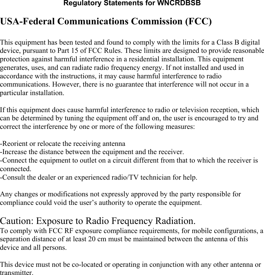 Regulatory Statements for WNCRDBSB  USA-Federal Communications Commission (FCC)  This equipment has been tested and found to comply with the limits for a Class B digital device, pursuant to Part 15 of FCC Rules. These limits are designed to provide reasonable protection against harmful interference in a residential installation. This equipment generates, uses, and can radiate radio frequency energy. If not installed and used in accordance with the instructions, it may cause harmful interference to radio communications. However, there is no guarantee that interference will not occur in a particular installation.  If this equipment does cause harmful interference to radio or television reception, which can be determined by tuning the equipment off and on, the user is encouraged to try and correct the interference by one or more of the following measures:  -Reorient or relocate the receiving antenna -Increase the distance between the equipment and the receiver. -Connect the equipment to outlet on a circuit different from that to which the receiver is connected. -Consult the dealer or an experienced radio/TV technician for help.  Any changes or modifications not expressly approved by the party responsible for compliance could void the user’s authority to operate the equipment.  Caution: Exposure to Radio Frequency Radiation. To comply with FCC RF exposure compliance requirements, for mobile configurations, a separation distance of at least 20 cm must be maintained between the antenna of this device and all persons.   This device must not be co-located or operating in conjunction with any other antenna or transmitter.  