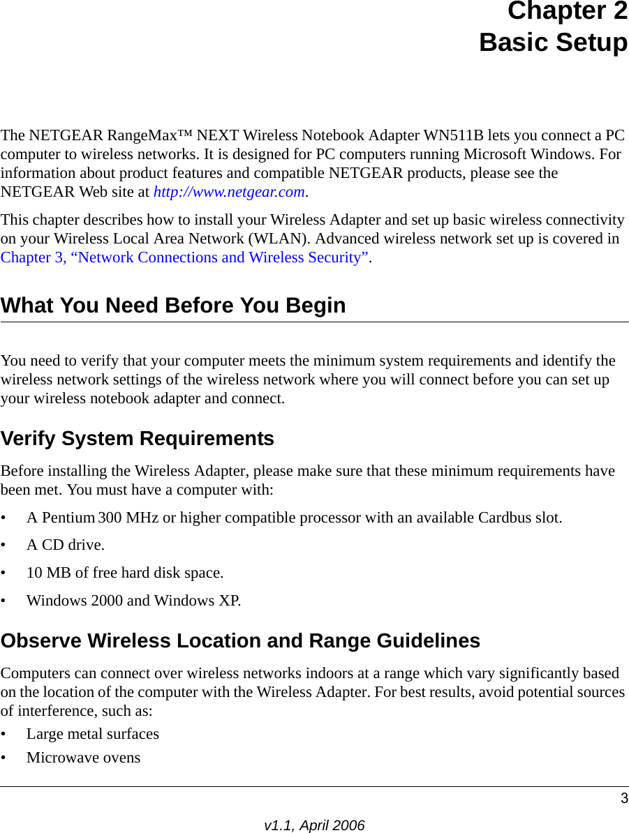 3v1.1, April 2006Chapter 2 Basic SetupThe NETGEAR RangeMax™ NEXT Wireless Notebook Adapter WN511B lets you connect a PC computer to wireless networks. It is designed for PC computers running Microsoft Windows. For information about product features and compatible NETGEAR products, please see the NETGEAR Web site at http://www.netgear.com.This chapter describes how to install your Wireless Adapter and set up basic wireless connectivity on your Wireless Local Area Network (WLAN). Advanced wireless network set up is covered in Chapter 3, “Network Connections and Wireless Security”.What You Need Before You BeginYou need to verify that your computer meets the minimum system requirements and identify the wireless network settings of the wireless network where you will connect before you can set up your wireless notebook adapter and connect. Verify System RequirementsBefore installing the Wireless Adapter, please make sure that these minimum requirements have been met. You must have a computer with:• A Pentium 300 MHz or higher compatible processor with an available Cardbus slot.•A CD drive.• 10 MB of free hard disk space. • Windows 2000 and Windows XP.Observe Wireless Location and Range GuidelinesComputers can connect over wireless networks indoors at a range which vary significantly based on the location of the computer with the Wireless Adapter. For best results, avoid potential sources of interference, such as: • Large metal surfaces• Microwave ovens