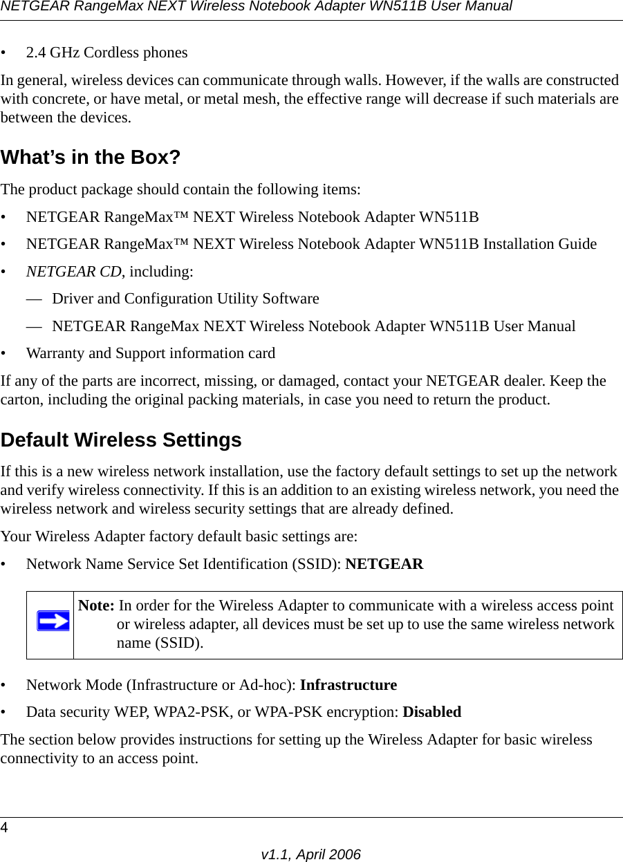 NETGEAR RangeMax NEXT Wireless Notebook Adapter WN511B User Manual4v1.1, April 2006• 2.4 GHz Cordless phonesIn general, wireless devices can communicate through walls. However, if the walls are constructed with concrete, or have metal, or metal mesh, the effective range will decrease if such materials are between the devices.What’s in the Box?The product package should contain the following items:• NETGEAR RangeMax™ NEXT Wireless Notebook Adapter WN511B• NETGEAR RangeMax™ NEXT Wireless Notebook Adapter WN511B Installation Guide •NETGEAR CD, including:— Driver and Configuration Utility Software— NETGEAR RangeMax NEXT Wireless Notebook Adapter WN511B User Manual• Warranty and Support information cardIf any of the parts are incorrect, missing, or damaged, contact your NETGEAR dealer. Keep the carton, including the original packing materials, in case you need to return the product.Default Wireless SettingsIf this is a new wireless network installation, use the factory default settings to set up the network and verify wireless connectivity. If this is an addition to an existing wireless network, you need the wireless network and wireless security settings that are already defined. Your Wireless Adapter factory default basic settings are: • Network Name Service Set Identification (SSID): NETGEAR• Network Mode (Infrastructure or Ad-hoc): Infrastructure• Data security WEP, WPA2-PSK, or WPA-PSK encryption: DisabledThe section below provides instructions for setting up the Wireless Adapter for basic wireless connectivity to an access point. Note: In order for the Wireless Adapter to communicate with a wireless access point or wireless adapter, all devices must be set up to use the same wireless network name (SSID).