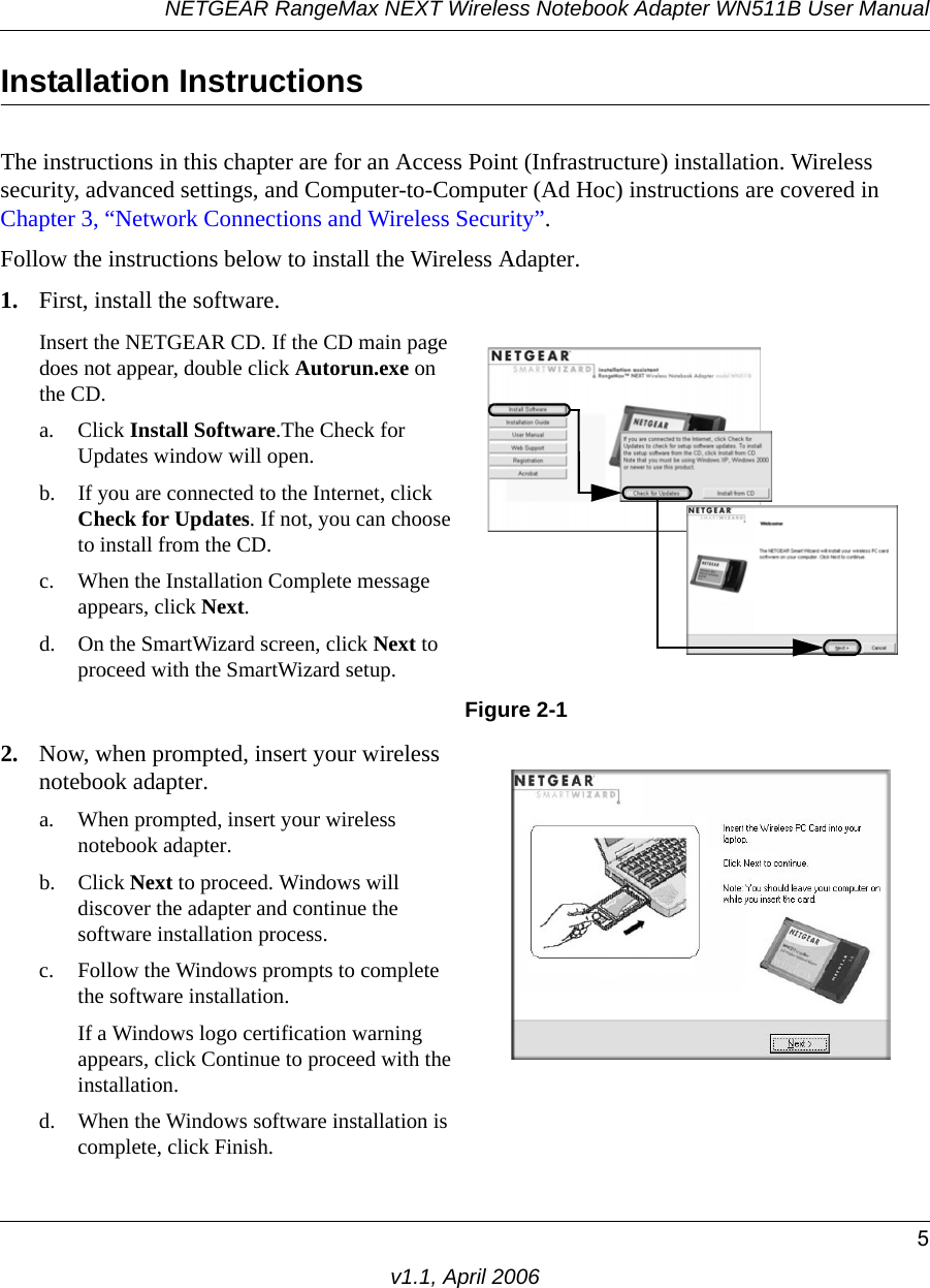 NETGEAR RangeMax NEXT Wireless Notebook Adapter WN511B User Manual5v1.1, April 2006Installation Instructions The instructions in this chapter are for an Access Point (Infrastructure) installation. Wireless security, advanced settings, and Computer-to-Computer (Ad Hoc) instructions are covered in Chapter 3, “Network Connections and Wireless Security”.Follow the instructions below to install the Wireless Adapter.1. First, install the software.Insert the NETGEAR CD. If the CD main page does not appear, double click Autorun.exe on  the CD.a. Click Install Software.The Check for Updates window will open. b. If you are connected to the Internet, click Check for Updates. If not, you can choose to install from the CD.c. When the Installation Complete message appears, click Next.d. On the SmartWizard screen, click Next to proceed with the SmartWizard setup. Figure 2-12. Now, when prompted, insert your wireless notebook adapter.a. When prompted, insert your wireless notebook adapter.b. Click Next to proceed. Windows will discover the adapter and continue the software installation process.c. Follow the Windows prompts to complete the software installation. If a Windows logo certification warning appears, click Continue to proceed with the installation. d. When the Windows software installation is complete, click Finish.