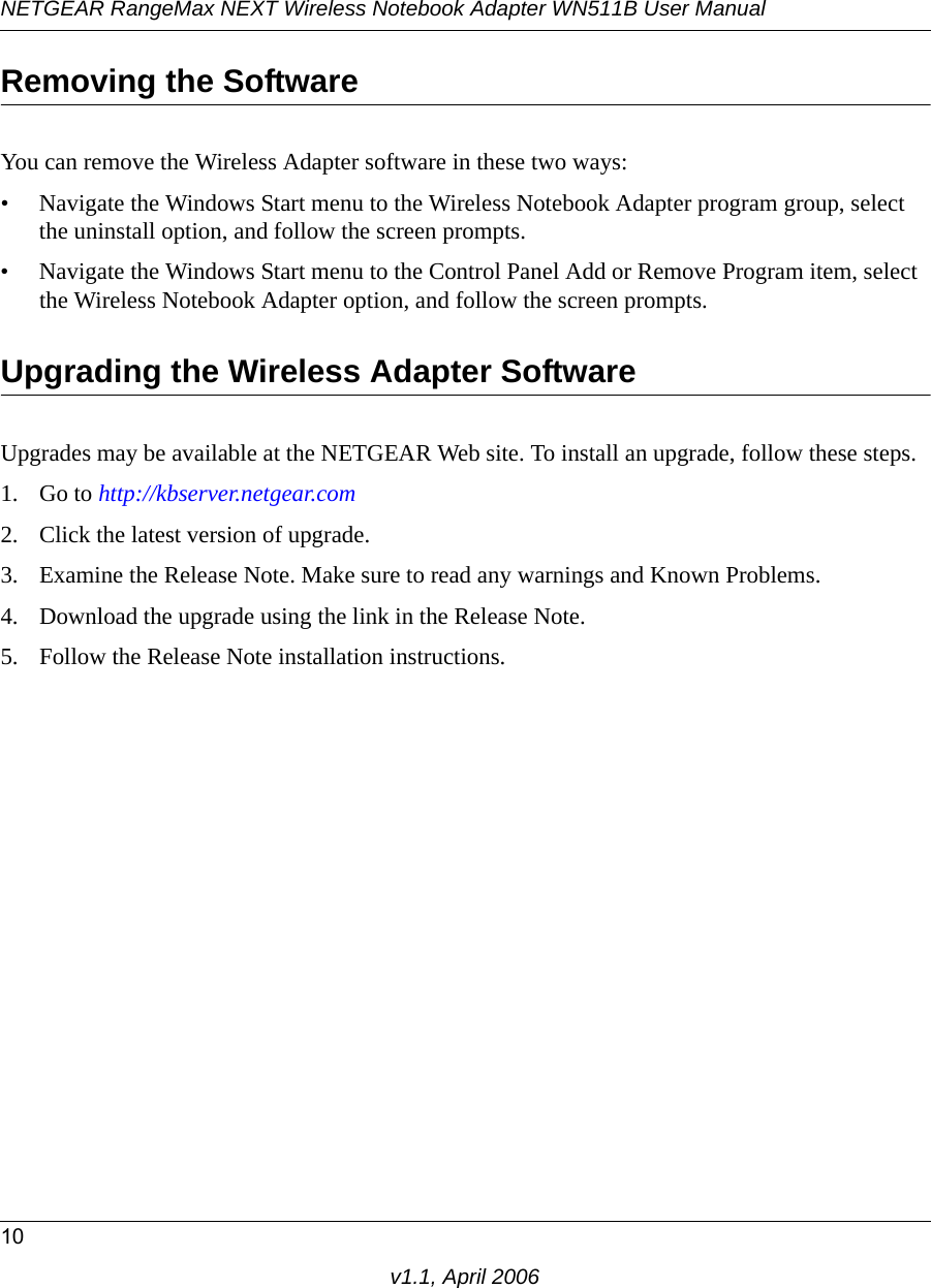 NETGEAR RangeMax NEXT Wireless Notebook Adapter WN511B User Manual10v1.1, April 2006Removing the SoftwareYou can remove the Wireless Adapter software in these two ways:• Navigate the Windows Start menu to the Wireless Notebook Adapter program group, select the uninstall option, and follow the screen prompts.• Navigate the Windows Start menu to the Control Panel Add or Remove Program item, select the Wireless Notebook Adapter option, and follow the screen prompts.Upgrading the Wireless Adapter SoftwareUpgrades may be available at the NETGEAR Web site. To install an upgrade, follow these steps.1. Go to http://kbserver.netgear.com2. Click the latest version of upgrade.3. Examine the Release Note. Make sure to read any warnings and Known Problems.4. Download the upgrade using the link in the Release Note.5. Follow the Release Note installation instructions.