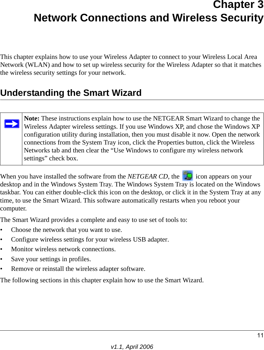 11v1.1, April 2006Chapter 3 Network Connections and Wireless SecurityThis chapter explains how to use your Wireless Adapter to connect to your Wireless Local Area Network (WLAN) and how to set up wireless security for the Wireless Adapter so that it matches the wireless security settings for your network. Understanding the Smart WizardWhen you have installed the software from the NETGEAR CD, the   icon appears on your desktop and in the Windows System Tray. The Windows System Tray is located on the Windows taskbar. You can either double-click this icon on the desktop, or click it in the System Tray at any time, to use the Smart Wizard. This software automatically restarts when you reboot your computer. The Smart Wizard provides a complete and easy to use set of tools to:• Choose the network that you want to use.• Configure wireless settings for your wireless USB adapter.• Monitor wireless network connections.• Save your settings in profiles.• Remove or reinstall the wireless adapter software.The following sections in this chapter explain how to use the Smart Wizard. Note: These instructions explain how to use the NETGEAR Smart Wizard to change the Wireless Adapter wireless settings. If you use Windows XP, and chose the Windows XP configuration utility during installation, then you must disable it now. Open the network connections from the System Tray icon, click the Properties button, click the Wireless Networks tab and then clear the “Use Windows to configure my wireless network settings” check box.