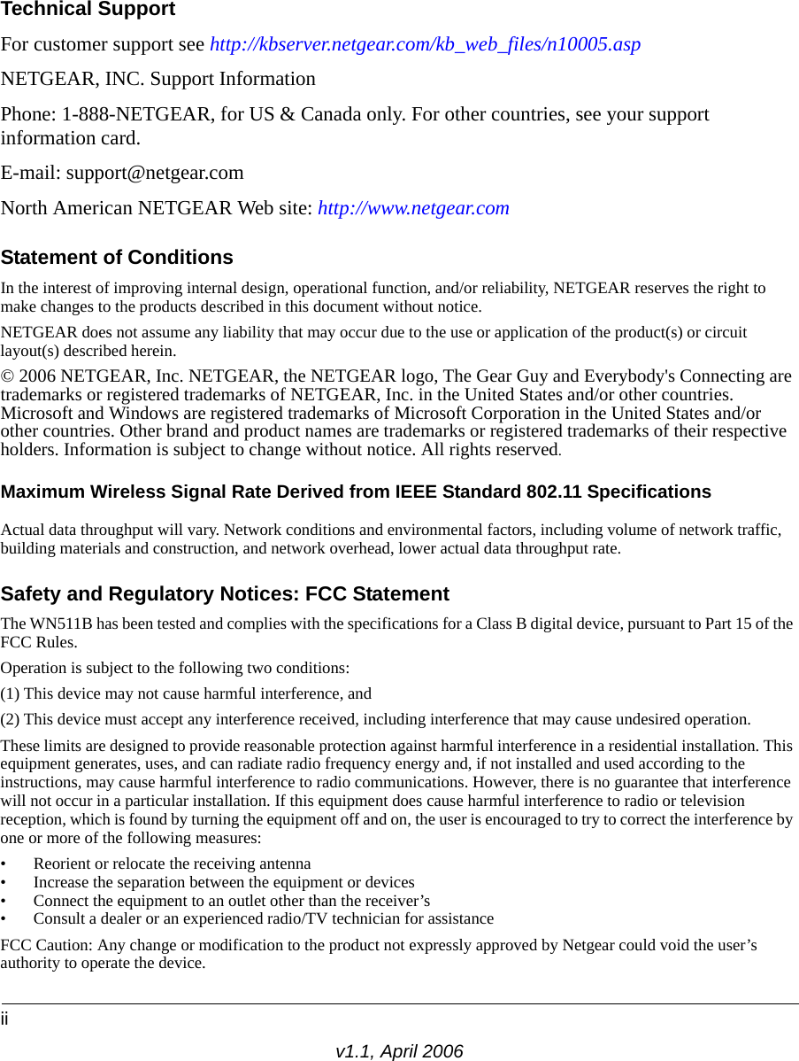 iiv1.1, April 2006Technical SupportFor customer support see http://kbserver.netgear.com/kb_web_files/n10005.asp NETGEAR, INC. Support InformationPhone: 1-888-NETGEAR, for US &amp; Canada only. For other countries, see your support information card.E-mail: support@netgear.comNorth American NETGEAR Web site: http://www.netgear.comStatement of ConditionsIn the interest of improving internal design, operational function, and/or reliability, NETGEAR reserves the right to make changes to the products described in this document without notice.NETGEAR does not assume any liability that may occur due to the use or application of the product(s) or circuit layout(s) described herein.© 2006 NETGEAR, Inc. NETGEAR, the NETGEAR logo, The Gear Guy and Everybody&apos;s Connecting are trademarks or registered trademarks of NETGEAR, Inc. in the United States and/or other countries. Microsoft and Windows are registered trademarks of Microsoft Corporation in the United States and/or other countries. Other brand and product names are trademarks or registered trademarks of their respective holders. Information is subject to change without notice. All rights reserved.Maximum Wireless Signal Rate Derived from IEEE Standard 802.11 SpecificationsActual data throughput will vary. Network conditions and environmental factors, including volume of network traffic, building materials and construction, and network overhead, lower actual data throughput rate.Safety and Regulatory Notices: FCC Statement The WN511B has been tested and complies with the specifications for a Class B digital device, pursuant to Part 15 of the FCC Rules.Operation is subject to the following two conditions: (1) This device may not cause harmful interference, and (2) This device must accept any interference received, including interference that may cause undesired operation. These limits are designed to provide reasonable protection against harmful interference in a residential installation. This equipment generates, uses, and can radiate radio frequency energy and, if not installed and used according to the instructions, may cause harmful interference to radio communications. However, there is no guarantee that interference will not occur in a particular installation. If this equipment does cause harmful interference to radio or television reception, which is found by turning the equipment off and on, the user is encouraged to try to correct the interference by one or more of the following measures:• Reorient or relocate the receiving antenna • Increase the separation between the equipment or devices • Connect the equipment to an outlet other than the receiver’s • Consult a dealer or an experienced radio/TV technician for assistanceFCC Caution: Any change or modification to the product not expressly approved by Netgear could void the user’s authority to operate the device.