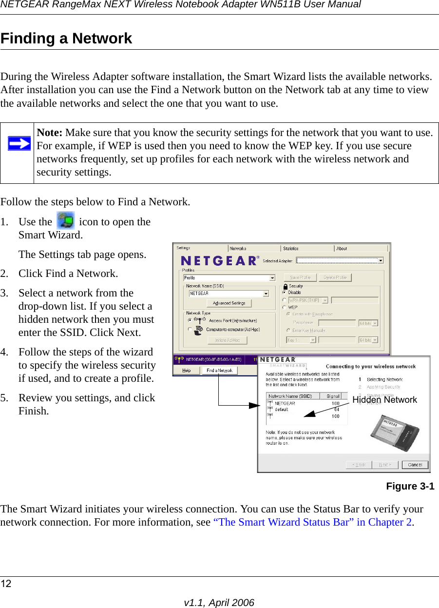 NETGEAR RangeMax NEXT Wireless Notebook Adapter WN511B User Manual12v1.1, April 2006Finding a NetworkDuring the Wireless Adapter software installation, the Smart Wizard lists the available networks. After installation you can use the Find a Network button on the Network tab at any time to view the available networks and select the one that you want to use. Follow the steps below to Find a Network.The Smart Wizard initiates your wireless connection. You can use the Status Bar to verify your network connection. For more information, see “The Smart Wizard Status Bar” in Chapter 2.Note: Make sure that you know the security settings for the network that you want to use. For example, if WEP is used then you need to know the WEP key. If you use secure networks frequently, set up profiles for each network with the wireless network and security settings.1. Use the   icon to open the Smart Wizard. The Settings tab page opens.2. Click Find a Network.3. Select a network from the  drop-down list. If you select a hidden network then you must enter the SSID. Click Next.4. Follow the steps of the wizard to specify the wireless security if used, and to create a profile. 5. Review you settings, and click Finish.Figure 3-1Hidden Network