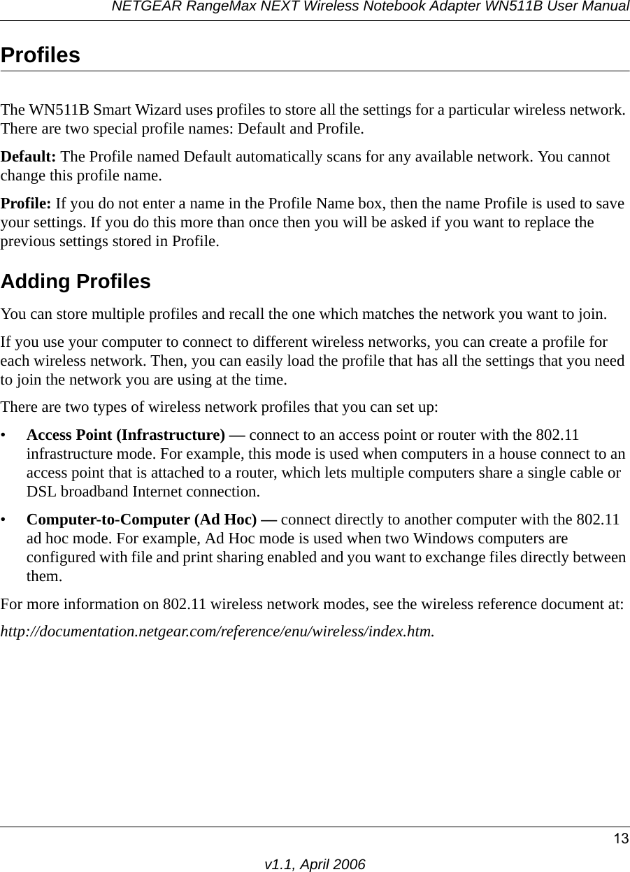 NETGEAR RangeMax NEXT Wireless Notebook Adapter WN511B User Manual13v1.1, April 2006ProfilesThe WN511B Smart Wizard uses profiles to store all the settings for a particular wireless network. There are two special profile names: Default and Profile. Default: The Profile named Default automatically scans for any available network. You cannot change this profile name. Profile: If you do not enter a name in the Profile Name box, then the name Profile is used to save your settings. If you do this more than once then you will be asked if you want to replace the previous settings stored in Profile.Adding ProfilesYou can store multiple profiles and recall the one which matches the network you want to join.If you use your computer to connect to different wireless networks, you can create a profile for each wireless network. Then, you can easily load the profile that has all the settings that you need to join the network you are using at the time. There are two types of wireless network profiles that you can set up:•Access Point (Infrastructure) — connect to an access point or router with the 802.11 infrastructure mode. For example, this mode is used when computers in a house connect to an access point that is attached to a router, which lets multiple computers share a single cable or DSL broadband Internet connection.•Computer-to-Computer (Ad Hoc) — connect directly to another computer with the 802.11 ad hoc mode. For example, Ad Hoc mode is used when two Windows computers are configured with file and print sharing enabled and you want to exchange files directly between them.For more information on 802.11 wireless network modes, see the wireless reference document at:http://documentation.netgear.com/reference/enu/wireless/index.htm.