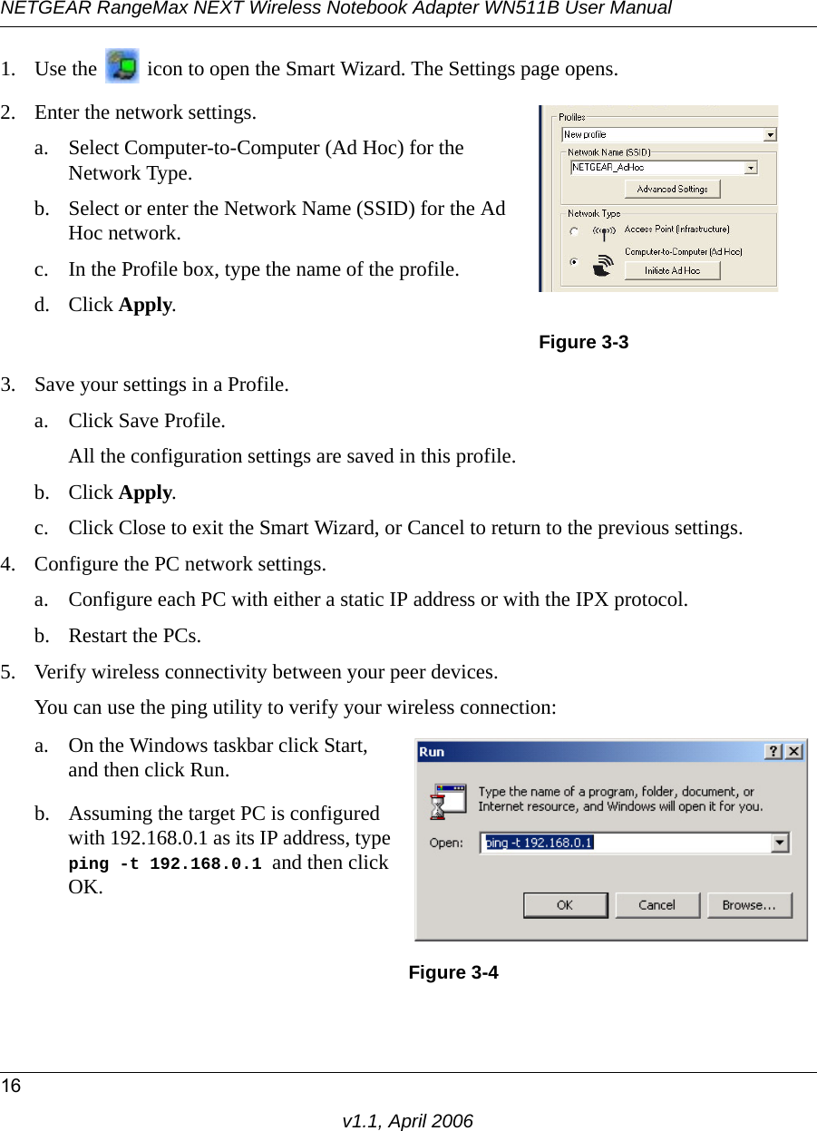 NETGEAR RangeMax NEXT Wireless Notebook Adapter WN511B User Manual16v1.1, April 20061. Use the   icon to open the Smart Wizard. The Settings page opens.3. Save your settings in a Profile. a. Click Save Profile.All the configuration settings are saved in this profile.b. Click Apply.c. Click Close to exit the Smart Wizard, or Cancel to return to the previous settings.4. Configure the PC network settings. a. Configure each PC with either a static IP address or with the IPX protocol.b. Restart the PCs. 5. Verify wireless connectivity between your peer devices.You can use the ping utility to verify your wireless connection:2. Enter the network settings.a. Select Computer-to-Computer (Ad Hoc) for the Network Type.b. Select or enter the Network Name (SSID) for the Ad Hoc network.c. In the Profile box, type the name of the profile.d. Click Apply.Figure 3-3a. On the Windows taskbar click Start, and then click Run.b. Assuming the target PC is configured with 192.168.0.1 as its IP address, type  ping -t 192.168.0.1 and then click OK.Figure 3-4