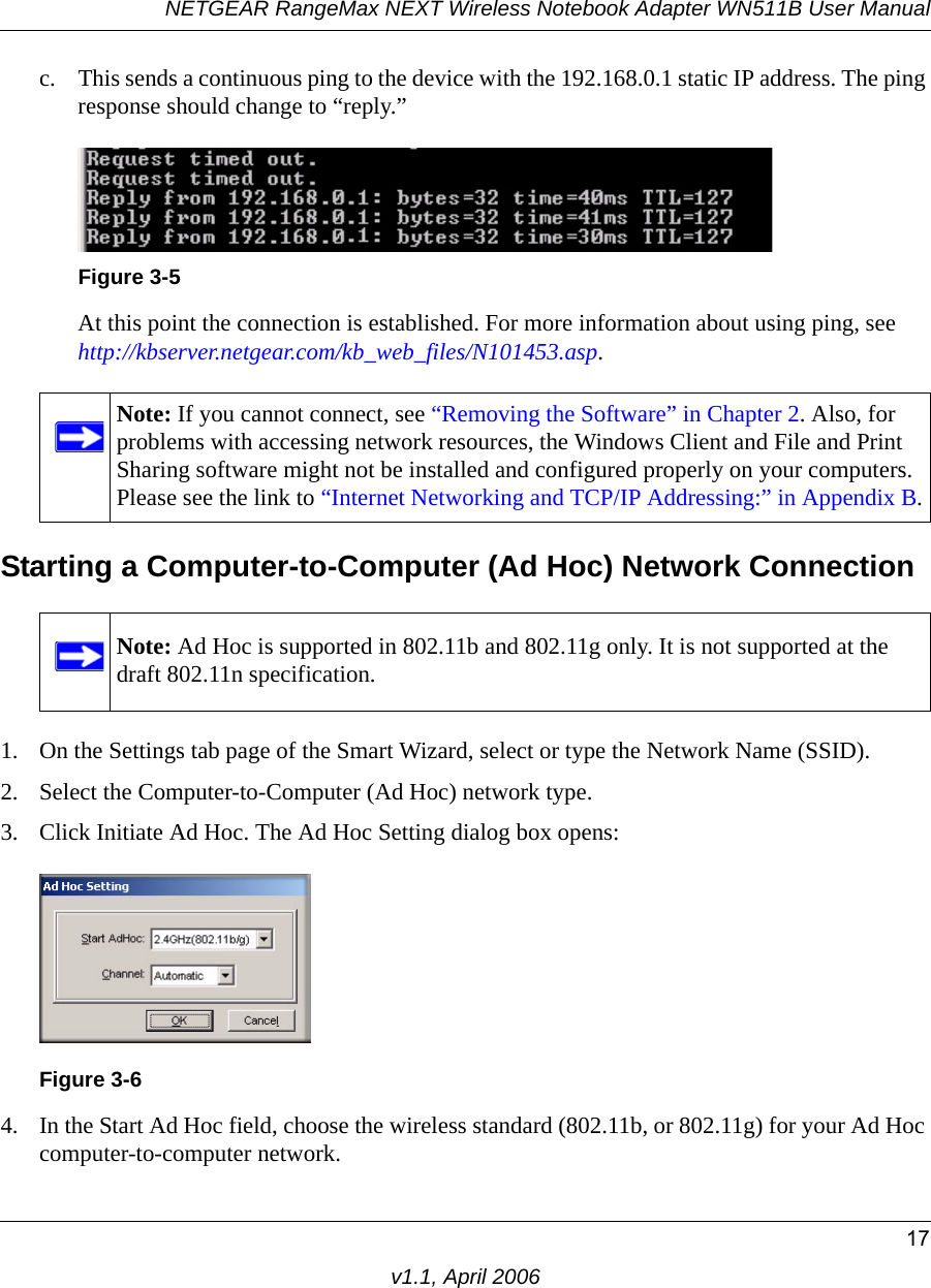 NETGEAR RangeMax NEXT Wireless Notebook Adapter WN511B User Manual17v1.1, April 2006c. This sends a continuous ping to the device with the 192.168.0.1 static IP address. The ping response should change to “reply.”At this point the connection is established. For more information about using ping, see http://kbserver.netgear.com/kb_web_files/N101453.asp.Starting a Computer-to-Computer (Ad Hoc) Network Connection1. On the Settings tab page of the Smart Wizard, select or type the Network Name (SSID).2. Select the Computer-to-Computer (Ad Hoc) network type.3. Click Initiate Ad Hoc. The Ad Hoc Setting dialog box opens:4. In the Start Ad Hoc field, choose the wireless standard (802.11b, or 802.11g) for your Ad Hoc computer-to-computer network.Figure 3-5Note: If you cannot connect, see “Removing the Software” in Chapter 2. Also, for problems with accessing network resources, the Windows Client and File and Print Sharing software might not be installed and configured properly on your computers. Please see the link to “Internet Networking and TCP/IP Addressing:” in Appendix B.Note: Ad Hoc is supported in 802.11b and 802.11g only. It is not supported at the draft 802.11n specification. Figure 3-6