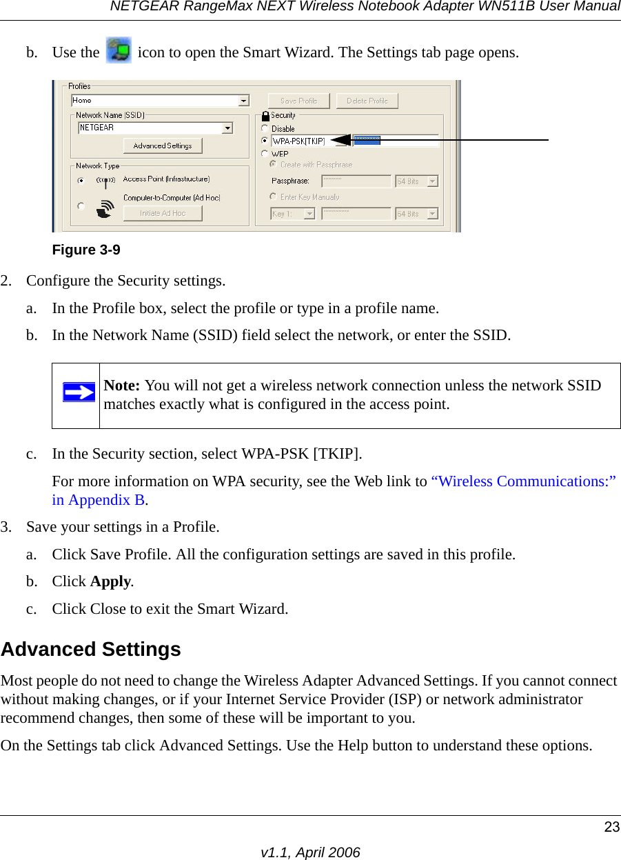 NETGEAR RangeMax NEXT Wireless Notebook Adapter WN511B User Manual23v1.1, April 2006b. Use the   icon to open the Smart Wizard. The Settings tab page opens.2. Configure the Security settings. a. In the Profile box, select the profile or type in a profile name.b. In the Network Name (SSID) field select the network, or enter the SSID.c. In the Security section, select WPA-PSK [TKIP].For more information on WPA security, see the Web link to “Wireless Communications:” in Appendix B.3. Save your settings in a Profile. a. Click Save Profile. All the configuration settings are saved in this profile. b. Click Apply. c. Click Close to exit the Smart Wizard.Advanced SettingsMost people do not need to change the Wireless Adapter Advanced Settings. If you cannot connect without making changes, or if your Internet Service Provider (ISP) or network administrator recommend changes, then some of these will be important to you. On the Settings tab click Advanced Settings. Use the Help button to understand these options.Figure 3-9Note: You will not get a wireless network connection unless the network SSID matches exactly what is configured in the access point.