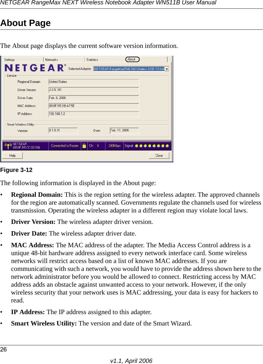 NETGEAR RangeMax NEXT Wireless Notebook Adapter WN511B User Manual26v1.1, April 2006About PageThe About page displays the current software version information.The following information is displayed in the About page:•Regional Domain: This is the region setting for the wireless adapter. The approved channels for the region are automatically scanned. Governments regulate the channels used for wireless transmission. Operating the wireless adapter in a different region may violate local laws.•Driver Version: The wireless adapter driver version. •Driver Date: The wireless adapter driver date.•MAC Address: The MAC address of the adapter. The Media Access Control address is a unique 48-bit hardware address assigned to every network interface card. Some wireless networks will restrict access based on a list of known MAC addresses. If you are communicating with such a network, you would have to provide the address shown here to the network administrator before you would be allowed to connect. Restricting access by MAC address adds an obstacle against unwanted access to your network. However, if the only wireless security that your network uses is MAC addressing, your data is easy for hackers to read.•IP Address: The IP address assigned to this adapter.•Smart Wireless Utility: The version and date of the Smart Wizard.Figure 3-12