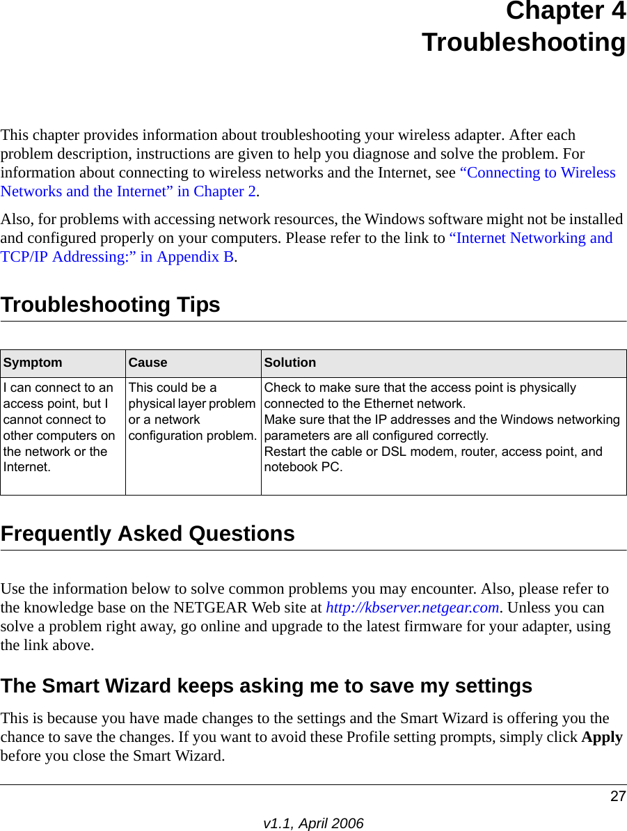 27v1.1, April 2006Chapter 4 TroubleshootingThis chapter provides information about troubleshooting your wireless adapter. After each problem description, instructions are given to help you diagnose and solve the problem. For information about connecting to wireless networks and the Internet, see “Connecting to Wireless Networks and the Internet” in Chapter 2.Also, for problems with accessing network resources, the Windows software might not be installed and configured properly on your computers. Please refer to the link to “Internet Networking and TCP/IP Addressing:” in Appendix B.Troubleshooting TipsFrequently Asked QuestionsUse the information below to solve common problems you may encounter. Also, please refer to the knowledge base on the NETGEAR Web site at http://kbserver.netgear.com. Unless you can solve a problem right away, go online and upgrade to the latest firmware for your adapter, using the link above.The Smart Wizard keeps asking me to save my settingsThis is because you have made changes to the settings and the Smart Wizard is offering you the chance to save the changes. If you want to avoid these Profile setting prompts, simply click Apply before you close the Smart Wizard.Symptom Cause SolutionI can connect to an access point, but I cannot connect to other computers on the network or the Internet.This could be a physical layer problem or a network configuration problem.Check to make sure that the access point is physically connected to the Ethernet network.Make sure that the IP addresses and the Windows networking parameters are all configured correctly.Restart the cable or DSL modem, router, access point, and notebook PC.