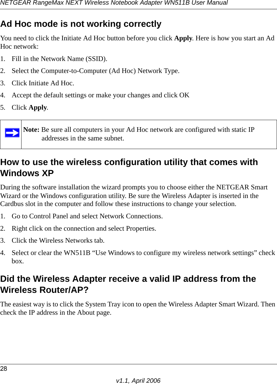 NETGEAR RangeMax NEXT Wireless Notebook Adapter WN511B User Manual28v1.1, April 2006Ad Hoc mode is not working correctlyYou need to click the Initiate Ad Hoc button before you click Apply. Here is how you start an Ad Hoc network:1. Fill in the Network Name (SSID).2. Select the Computer-to-Computer (Ad Hoc) Network Type.3. Click Initiate Ad Hoc.4. Accept the default settings or make your changes and click OK5. Click Apply.How to use the wireless configuration utility that comes with Windows XPDuring the software installation the wizard prompts you to choose either the NETGEAR Smart Wizard or the Windows configuration utility. Be sure the Wireless Adapter is inserted in the Cardbus slot in the computer and follow these instructions to change your selection. 1. Go to Control Panel and select Network Connections.2. Right click on the connection and select Properties.3. Click the Wireless Networks tab.4. Select or clear the WN511B “Use Windows to configure my wireless network settings” check box.Did the Wireless Adapter receive a valid IP address from the Wireless Router/AP?The easiest way is to click the System Tray icon to open the Wireless Adapter Smart Wizard. Then check the IP address in the About page.Note: Be sure all computers in your Ad Hoc network are configured with static IP addresses in the same subnet.