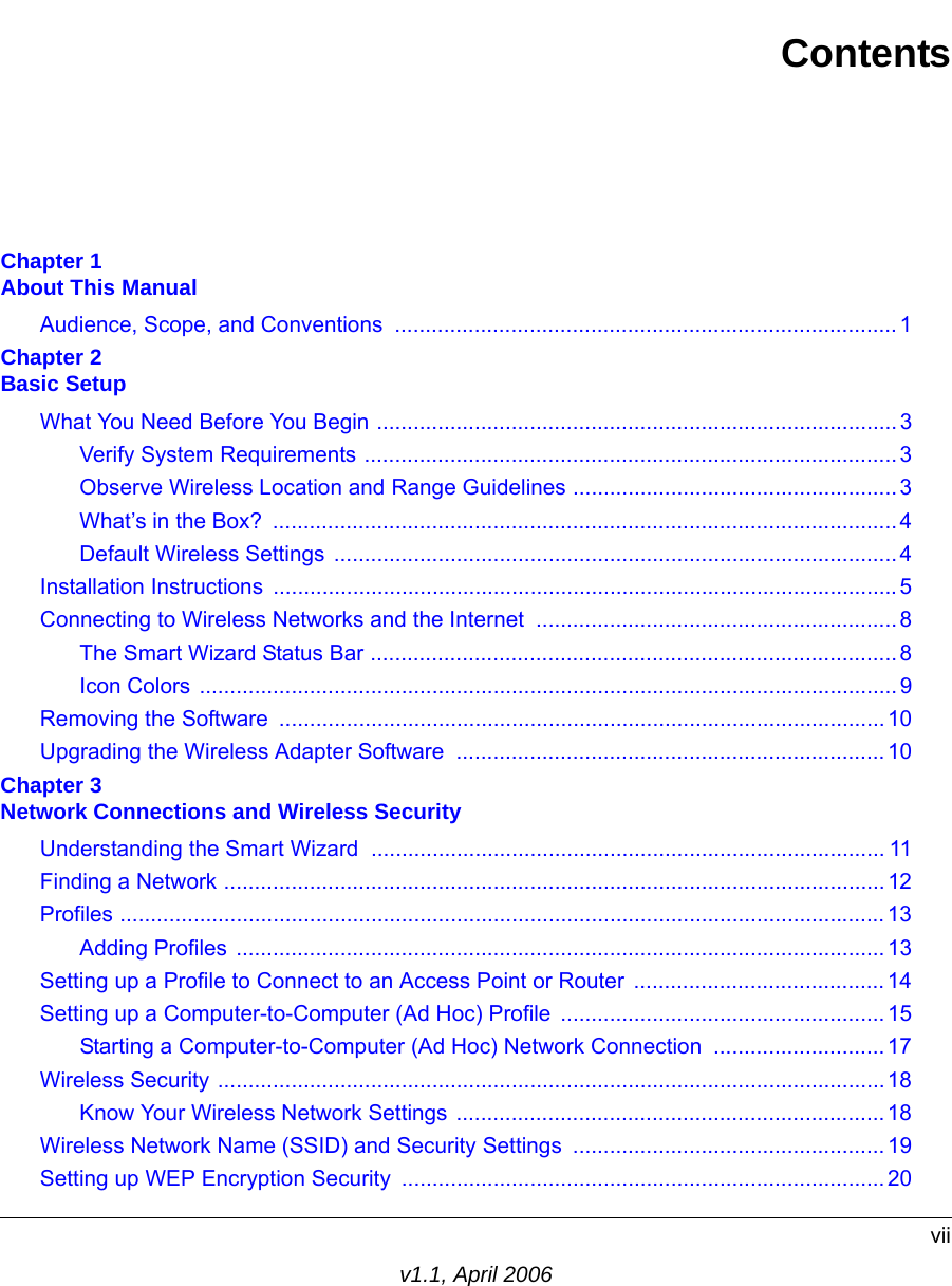 viiv1.1, April 2006ContentsChapter 1  About This ManualAudience, Scope, and Conventions  ..................................................................................1Chapter 2  Basic SetupWhat You Need Before You Begin .....................................................................................3Verify System Requirements ....................................................................................... 3Observe Wireless Location and Range Guidelines .....................................................3What’s in the Box?  ...................................................................................................... 4Default Wireless Settings  ............................................................................................ 4Installation Instructions  ......................................................................................................5Connecting to Wireless Networks and the Internet ...........................................................8The Smart Wizard Status Bar ......................................................................................8Icon Colors ..................................................................................................................9Removing the Software  ................................................................................................... 10Upgrading the Wireless Adapter Software  ...................................................................... 10Chapter 3  Network Connections and Wireless SecurityUnderstanding the Smart Wizard .................................................................................... 11Finding a Network ............................................................................................................ 12Profiles .............................................................................................................................13Adding Profiles .......................................................................................................... 13Setting up a Profile to Connect to an Access Point or Router  .........................................14Setting up a Computer-to-Computer (Ad Hoc) Profile .....................................................15Starting a Computer-to-Computer (Ad Hoc) Network Connection ............................17Wireless Security .............................................................................................................18Know Your Wireless Network Settings ......................................................................18Wireless Network Name (SSID) and Security Settings ................................................... 19Setting up WEP Encryption Security ............................................................................... 20