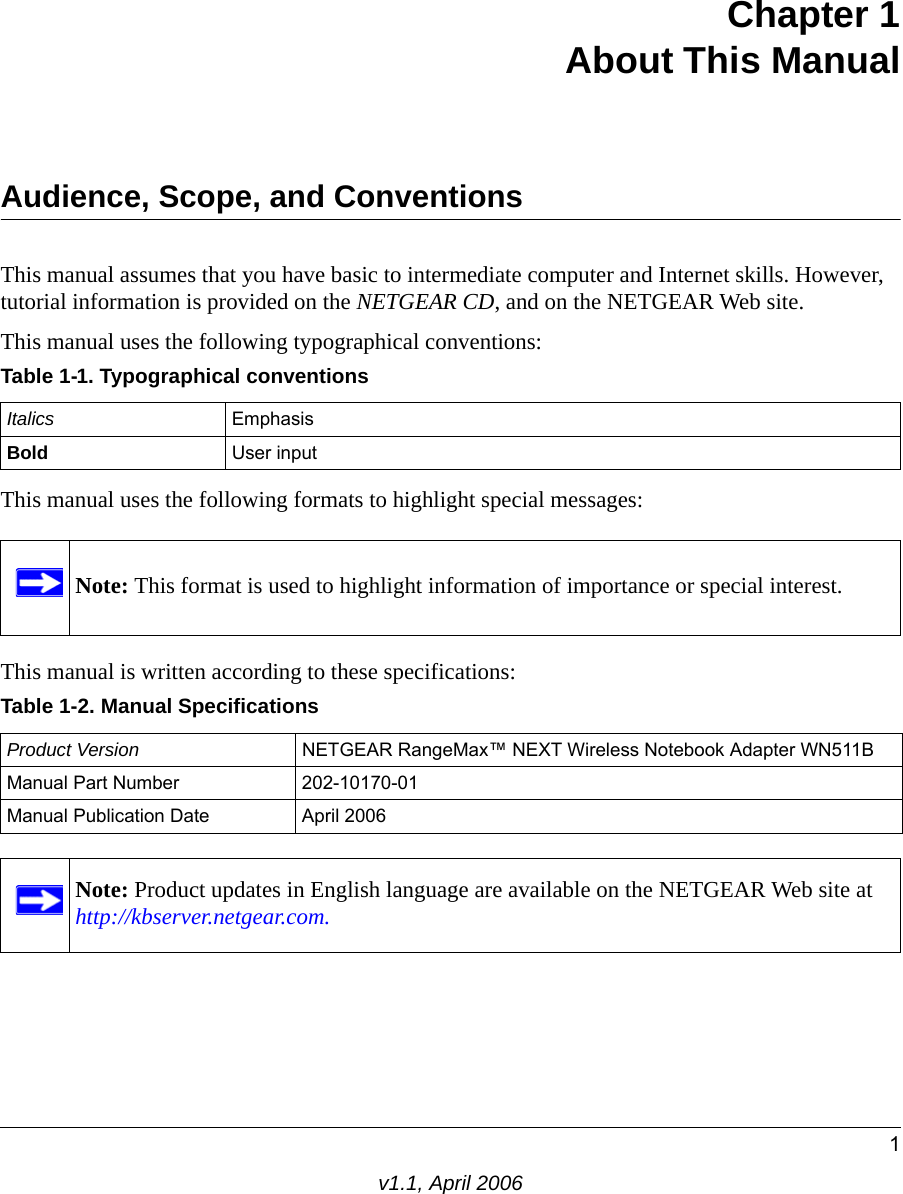 1v1.1, April 2006Chapter 1 About This ManualAudience, Scope, and ConventionsThis manual assumes that you have basic to intermediate computer and Internet skills. However, tutorial information is provided on the NETGEAR CD, and on the NETGEAR Web site.This manual uses the following typographical conventions:This manual uses the following formats to highlight special messages: This manual is written according to these specifications:Table 1-1. Typographical conventionsItalics EmphasisBold User inputNote: This format is used to highlight information of importance or special interest.Table 1-2. Manual SpecificationsProduct Version NETGEAR RangeMax™ NEXT Wireless Notebook Adapter WN511BManual Part Number 202-10170-01Manual Publication Date April 2006Note: Product updates in English language are available on the NETGEAR Web site at  http://kbserver.netgear.com.