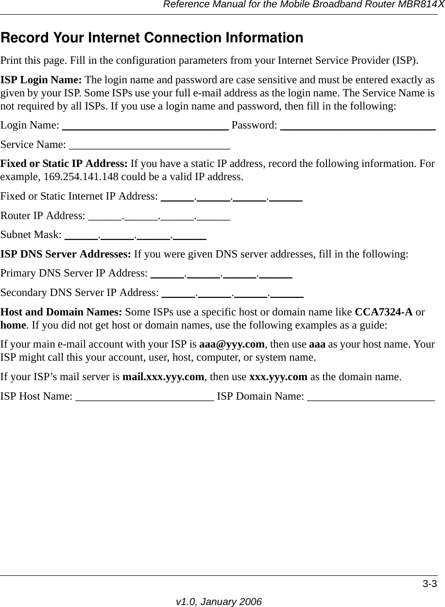 Reference Manual for the Mobile Broadband Router MBR814X3-3v1.0, January 2006Record Your Internet Connection InformationPrint this page. Fill in the configuration parameters from your Internet Service Provider (ISP).ISP Login Name: The login name and password are case sensitive and must be entered exactly as given by your ISP. Some ISPs use your full e-mail address as the login name. The Service Name is not required by all ISPs. If you use a login name and password, then fill in the following:Login Name: ______________________________ Password: ____________________________Service Name: _____________________________ Fixed or Static IP Address: If you have a static IP address, record the following information. For example, 169.254.141.148 could be a valid IP address.Fixed or Static Internet IP Address: ______.______.______.______Router IP Address: ______.______.______.______Subnet Mask: ______.______.______.______ISP DNS Server Addresses: If you were given DNS server addresses, fill in the following:Primary DNS Server IP Address: ______.______.______.______Secondary DNS Server IP Address: ______.______.______.______Host and Domain Names: Some ISPs use a specific host or domain name like CCA7324-A or home. If you did not get host or domain names, use the following examples as a guide:If your main e-mail account with your ISP is aaa@yyy.com, then use aaa as your host name. Your ISP might call this your account, user, host, computer, or system name. If your ISP’s mail server is mail.xxx.yyy.com, then use xxx.yyy.com as the domain name.ISP Host Name: _________________________ ISP Domain Name: _______________________