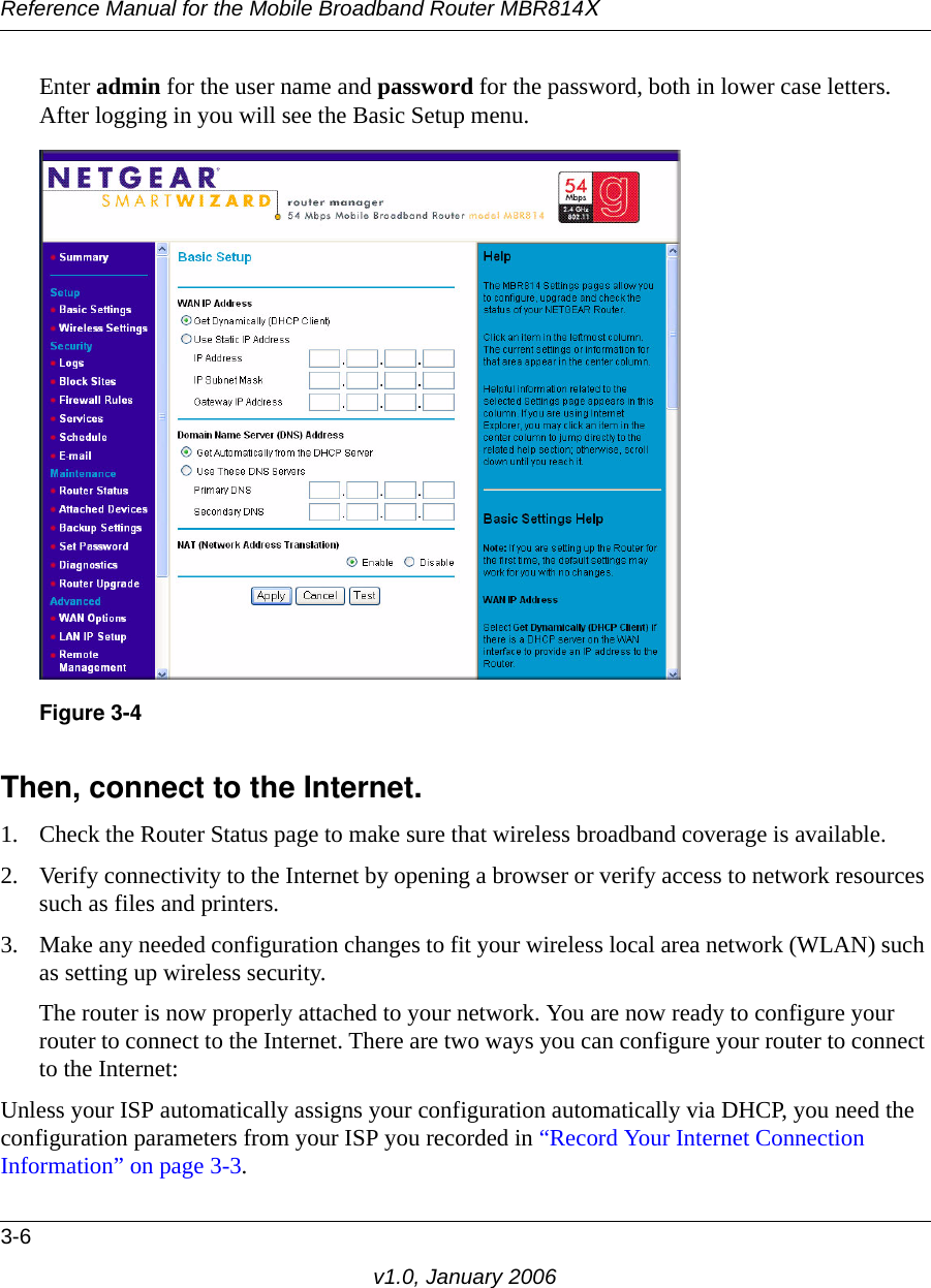 Reference Manual for the Mobile Broadband Router MBR814X3-6v1.0, January 2006Enter admin for the user name and password for the password, both in lower case letters. After logging in you will see the Basic Setup menu.Then, connect to the Internet.1. Check the Router Status page to make sure that wireless broadband coverage is available.2. Verify connectivity to the Internet by opening a browser or verify access to network resources such as files and printers.3. Make any needed configuration changes to fit your wireless local area network (WLAN) such as setting up wireless security. The router is now properly attached to your network. You are now ready to configure your router to connect to the Internet. There are two ways you can configure your router to connect to the Internet:Unless your ISP automatically assigns your configuration automatically via DHCP, you need the configuration parameters from your ISP you recorded in “Record Your Internet Connection Information” on page 3-3.Figure 3-4