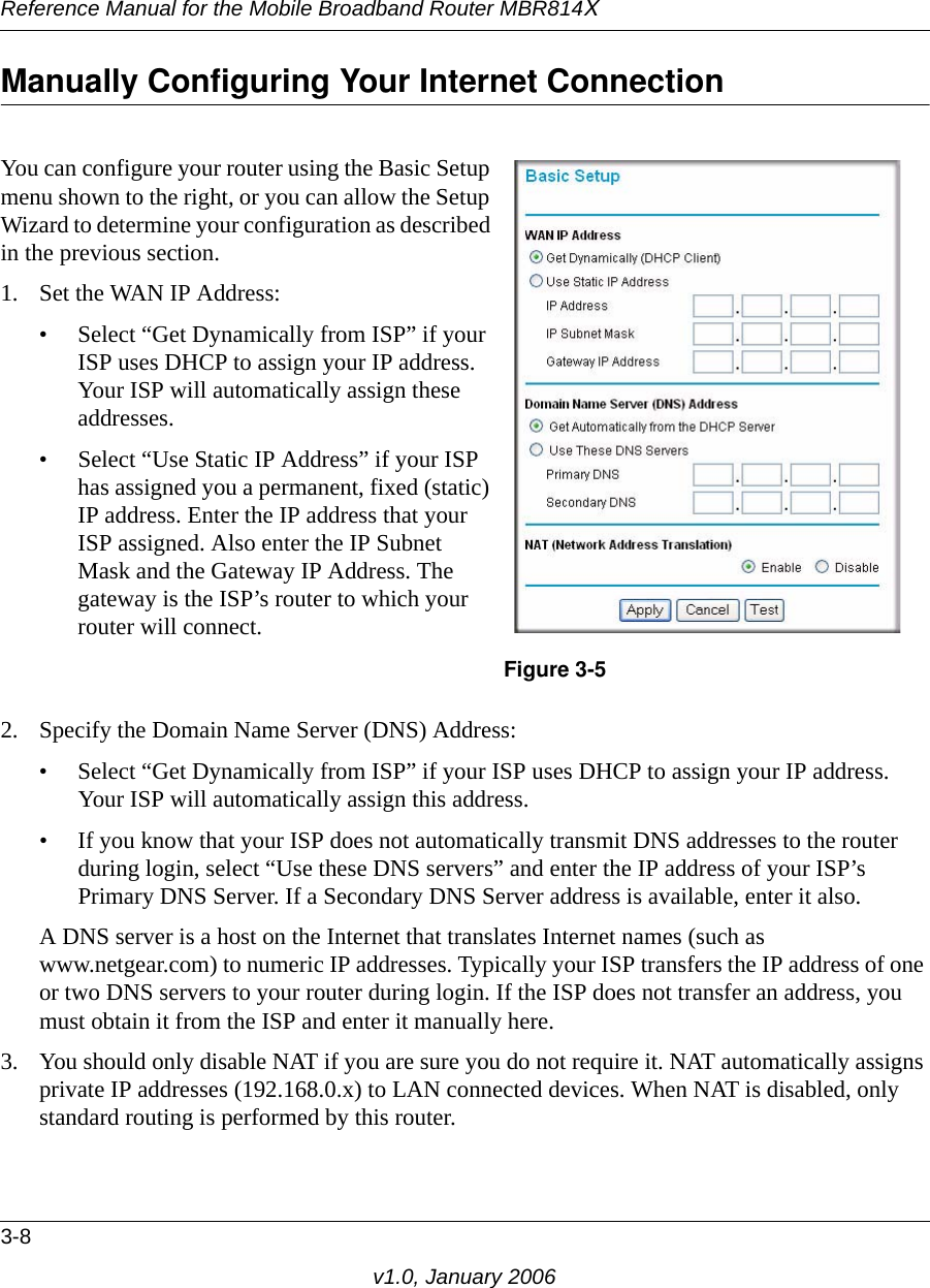 Reference Manual for the Mobile Broadband Router MBR814X3-8v1.0, January 2006Manually Configuring Your Internet Connection 2. Specify the Domain Name Server (DNS) Address: • Select “Get Dynamically from ISP” if your ISP uses DHCP to assign your IP address. Your ISP will automatically assign this address.• If you know that your ISP does not automatically transmit DNS addresses to the router during login, select “Use these DNS servers” and enter the IP address of your ISP’s Primary DNS Server. If a Secondary DNS Server address is available, enter it also.A DNS server is a host on the Internet that translates Internet names (such as www.netgear.com) to numeric IP addresses. Typically your ISP transfers the IP address of one or two DNS servers to your router during login. If the ISP does not transfer an address, you must obtain it from the ISP and enter it manually here.3. You should only disable NAT if you are sure you do not require it. NAT automatically assigns private IP addresses (192.168.0.x) to LAN connected devices. When NAT is disabled, only standard routing is performed by this router.You can configure your router using the Basic Setup menu shown to the right, or you can allow the Setup Wizard to determine your configuration as described in the previous section.1. Set the WAN IP Address: • Select “Get Dynamically from ISP” if your ISP uses DHCP to assign your IP address. Your ISP will automatically assign these addresses.• Select “Use Static IP Address” if your ISP has assigned you a permanent, fixed (static) IP address. Enter the IP address that your ISP assigned. Also enter the IP Subnet Mask and the Gateway IP Address. The gateway is the ISP’s router to which your router will connect.Figure 3-5