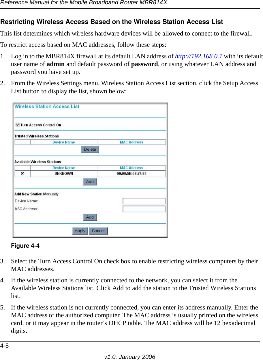 Reference Manual for the Mobile Broadband Router MBR814X4-8v1.0, January 2006Restricting Wireless Access Based on the Wireless Station Access ListThis list determines which wireless hardware devices will be allowed to connect to the firewall.To restrict access based on MAC addresses, follow these steps:1. Log in to the MBR814X firewall at its default LAN address of http://192.168.0.1 with its default user name of admin and default password of password, or using whatever LAN address and password you have set up.2. From the Wireless Settings menu, Wireless Station Access List section, click the Setup Access List button to display the list, shown below:3. Select the Turn Access Control On check box to enable restricting wireless computers by their MAC addresses.4. If the wireless station is currently connected to the network, you can select it from the Available Wireless Stations list. Click Add to add the station to the Trusted Wireless Stations list.5. If the wireless station is not currently connected, you can enter its address manually. Enter the MAC address of the authorized computer. The MAC address is usually printed on the wireless card, or it may appear in the router’s DHCP table. The MAC address will be 12 hexadecimal digits.Figure 4-4
