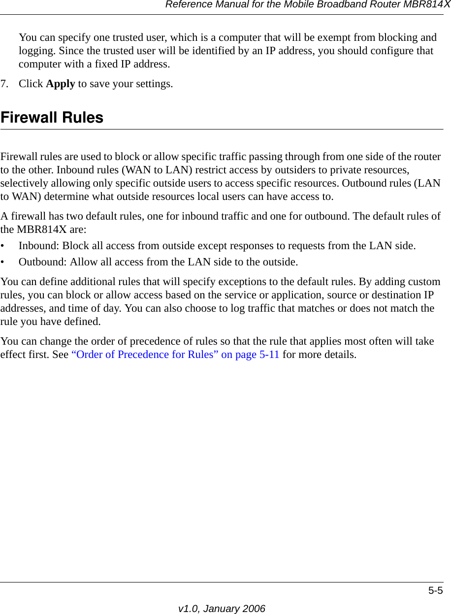 Reference Manual for the Mobile Broadband Router MBR814X5-5v1.0, January 2006You can specify one trusted user, which is a computer that will be exempt from blocking and logging. Since the trusted user will be identified by an IP address, you should configure that computer with a fixed IP address.7. Click Apply to save your settings.Firewall RulesFirewall rules are used to block or allow specific traffic passing through from one side of the router to the other. Inbound rules (WAN to LAN) restrict access by outsiders to private resources, selectively allowing only specific outside users to access specific resources. Outbound rules (LAN to WAN) determine what outside resources local users can have access to.A firewall has two default rules, one for inbound traffic and one for outbound. The default rules of the MBR814X are:• Inbound: Block all access from outside except responses to requests from the LAN side.• Outbound: Allow all access from the LAN side to the outside.You can define additional rules that will specify exceptions to the default rules. By adding custom rules, you can block or allow access based on the service or application, source or destination IP addresses, and time of day. You can also choose to log traffic that matches or does not match the rule you have defined.You can change the order of precedence of rules so that the rule that applies most often will take effect first. See “Order of Precedence for Rules” on page 5-11 for more details.