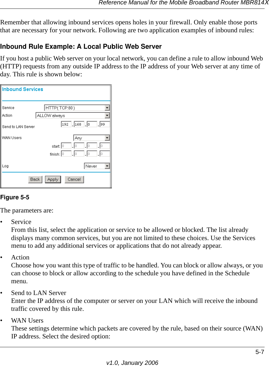 Reference Manual for the Mobile Broadband Router MBR814X5-7v1.0, January 2006Remember that allowing inbound services opens holes in your firewall. Only enable those ports that are necessary for your network. Following are two application examples of inbound rules:Inbound Rule Example: A Local Public Web ServerIf you host a public Web server on your local network, you can define a rule to allow inbound Web (HTTP) requests from any outside IP address to the IP address of your Web server at any time of day. This rule is shown below:The parameters are:•Service From this list, select the application or service to be allowed or blocked. The list already displays many common services, but you are not limited to these choices. Use the Services menu to add any additional services or applications that do not already appear.• Action Choose how you want this type of traffic to be handled. You can block or allow always, or you can choose to block or allow according to the schedule you have defined in the Schedule menu.• Send to LAN Server Enter the IP address of the computer or server on your LAN which will receive the inbound traffic covered by this rule.• WAN Users These settings determine which packets are covered by the rule, based on their source (WAN) IP address. Select the desired option: Figure 5-5