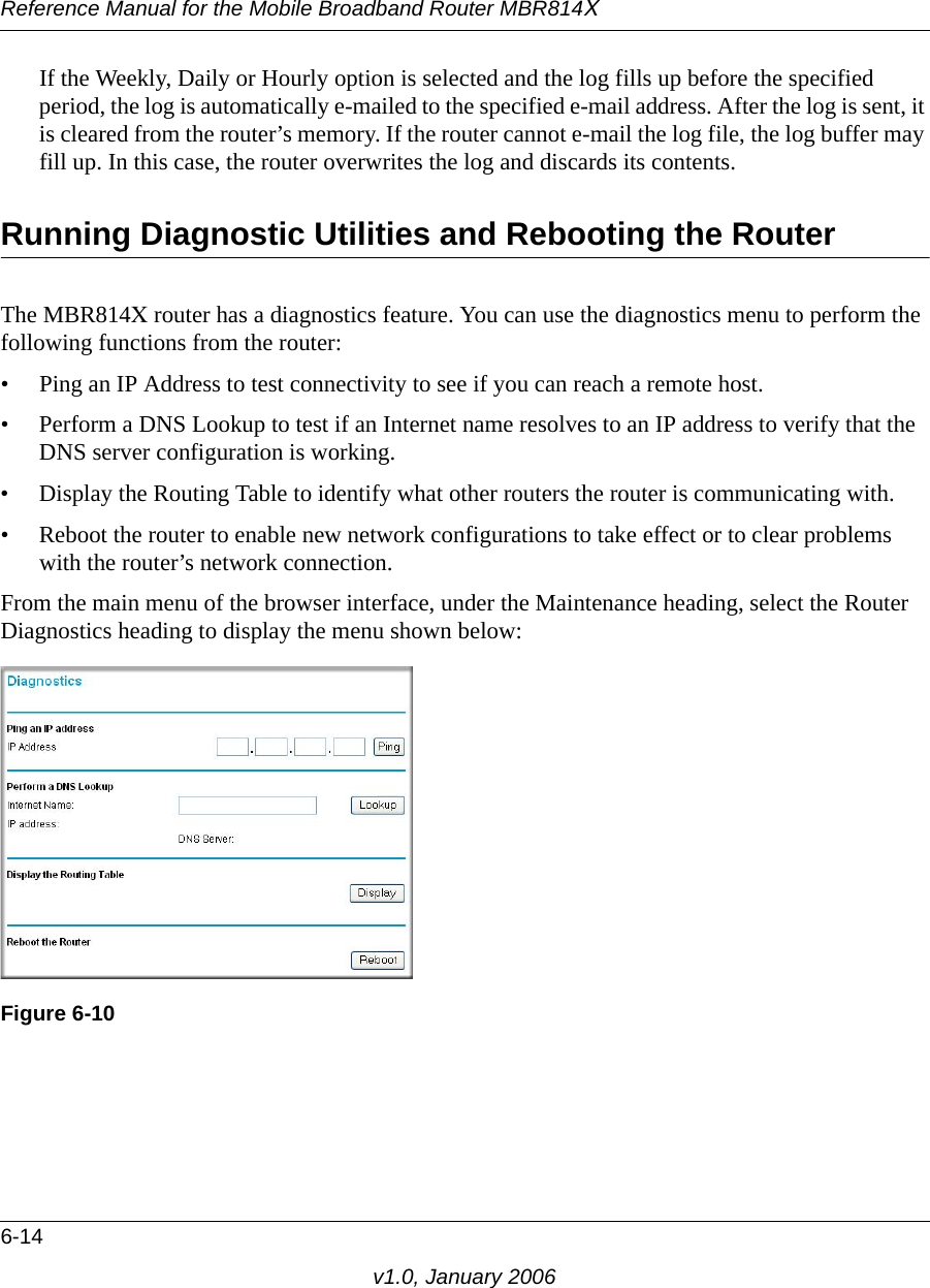 Reference Manual for the Mobile Broadband Router MBR814X6-14v1.0, January 2006If the Weekly, Daily or Hourly option is selected and the log fills up before the specified period, the log is automatically e-mailed to the specified e-mail address. After the log is sent, it is cleared from the router’s memory. If the router cannot e-mail the log file, the log buffer may fill up. In this case, the router overwrites the log and discards its contents.Running Diagnostic Utilities and Rebooting the RouterThe MBR814X router has a diagnostics feature. You can use the diagnostics menu to perform the following functions from the router:• Ping an IP Address to test connectivity to see if you can reach a remote host.• Perform a DNS Lookup to test if an Internet name resolves to an IP address to verify that the DNS server configuration is working.• Display the Routing Table to identify what other routers the router is communicating with.• Reboot the router to enable new network configurations to take effect or to clear problems with the router’s network connection.From the main menu of the browser interface, under the Maintenance heading, select the Router Diagnostics heading to display the menu shown below: Figure 6-10