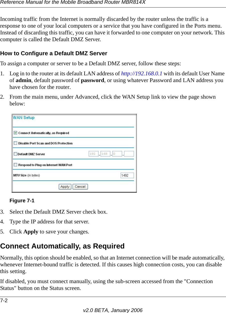 Reference Manual for the Mobile Broadband Router MBR814X7-2v2.0 BETA, January 2006Incoming traffic from the Internet is normally discarded by the router unless the traffic is a response to one of your local computers or a service that you have configured in the Ports menu. Instead of discarding this traffic, you can have it forwarded to one computer on your network. This computer is called the Default DMZ Server.How to Configure a Default DMZ ServerTo assign a computer or server to be a Default DMZ server, follow these steps: 1. Log in to the router at its default LAN address of http://192.168.0.1 with its default User Name of admin, default password of password, or using whatever Password and LAN address you have chosen for the router.2. From the main menu, under Advanced, click the WAN Setup link to view the page shown below:3. Select the Default DMZ Server check box.4. Type the IP address for that server. 5. Click Apply to save your changes. Connect Automatically, as Required Normally, this option should be enabled, so that an Internet connection will be made automatically, whenever Internet-bound traffic is detected. If this causes high connection costs, you can disable this setting. If disabled, you must connect manually, using the sub-screen accessed from the &quot;Connection Status&quot; button on the Status screen.Figure 7-1